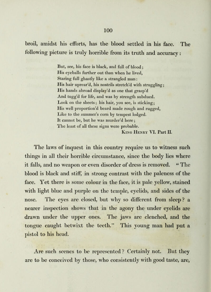 broil, amidst his efforts, has the blood settled in his face. The following picture is truly horrible from its truth and accuracy: But, see, his face is black, and full of blood; His eyeballs further out than when he lived, Staring full ghastly like a strangled man: His hair uprear’d, his nostrils stretch’d with struggling; His hands abroad display’d as one that grasp’d And tugg’d for life, and was by strength subdued. Look on the sheets; his hair, you see, is sticking; His well proportion’d beard made rough and rugged, Like to the summer’s corn by tempest lodged. It cannot be, but he was murder’d here; The least of all these signs were probable. King Henry VI. Part II. The laws of inquest in this country require us to witness such things in all their horrible circumstance, since the body lies where it falls, and no weapon or even disorder of dress is removed. “ The blood is black and stiff, in strong contrast with the paleness of the face. Yet there is some colour in the face, it is pale yellow, stained with light blue and purple on the temple, eyelids, and sides of the nose. The eyes are closed, but why so different from sleep? a nearer inspection shows that in the agony the under eyelids are drawn under the upper ones. The jaws are clenched, and the tongue caught betwixt the teeth.” This young man had put a pistol to his head. Are such scenes to be represented ? Certainly not. But they are to be conceived by those, who consistently with good taste, are,
