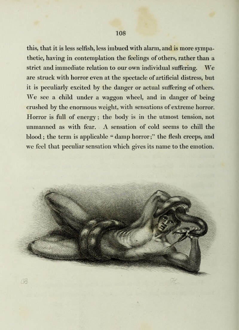 this, that it is less selfish, less imbued with alarm, and is more sympa- thetic, having in contemplation the feelings of others, rather than a strict and immediate relation to our own individual suffering. We are struck with horror even at the spectacle of artificial distress, but it is peculiarly excited by the danger or actual suffering of others. We see a child under a waggon wheel, and in danger of being crushed by the enormous weight, with sensations of extreme horror. Horror is full of energy; the body is in the utmost tension, not unmanned as with fear. A sensation of cold seems to chill the blood; the term is applicable “ damp horrorthe flesh creeps, and we feel that peculiar sensation which gives its name to the emotion.