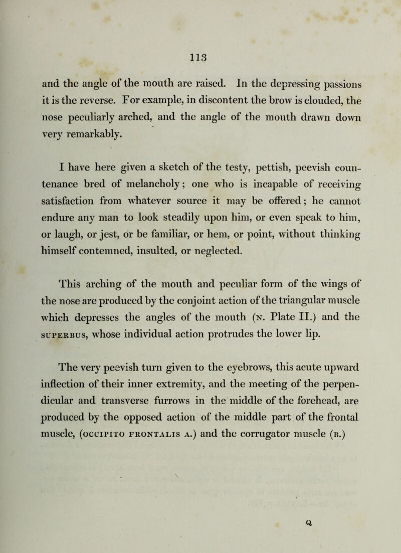 and the angle of the mouth are raised. In the depressing passions it is the reverse. For example, in discontent the brow is clouded, the nose peculiarly arched, and the angle of the mouth drawn down very remarkably. I have here given a sketch of the testy, pettish, peevish coun- tenance bred of melancholy; one who is incapable of receiving satisfaction from whatever source it may be offered; he cannot endure any man to look steadily upon him, or even speak to him, or laugh, or jest, or be familiar, or hem, or point, without thinking himself contemned, insulted, or neglected. This arching of the mouth and peculiar form of the wings of the nose are produced by the conjoint action of the triangular muscle which depresses the angles of the mouth (n. Plate II.) and the surERBus, whose individual action protrudes the lower lip. The very peevish turn given to the eyebrows, this acute upward inflection of their inner extremity, and the meeting of the perpen- dicular and transverse furrows in the middle of the forehead, are produced by the opposed action of the middle part of the frontal muscle, (occipito frontalis a.) and the corrugator muscle (b.) \ Q