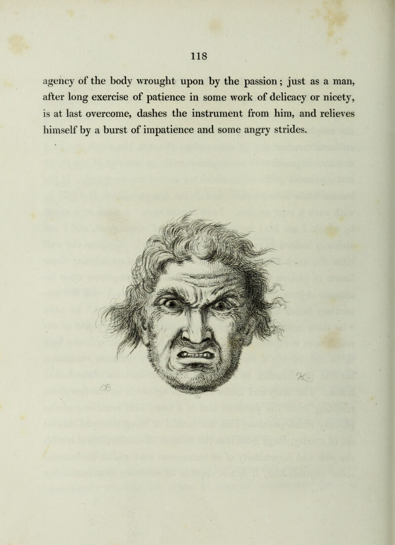 agency of the body wrought upon by the passion; just as a man, after long exercise of patience in some work of delicacy or nicety, is at last overcome, dashes the instrument from him, and relieves himself by a burst of impatience and some angry strides.