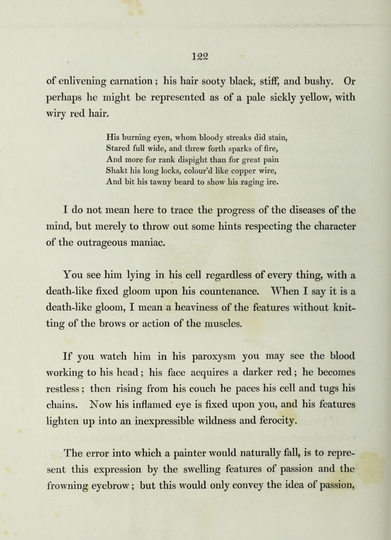of enlivening carnation; his hair sooty black, stiff, and bushy. Or perhaps he might be represented as of a pale sickly yellow, with wiry red hair. His burning eyen, whom bloody streaks did stain, Stared full wide, and threw forth sparks of fire, And more for rank dispight than for great pain Shakt his long locks, colour’d like copper wire, And bit his tawny beard to show his raging ire. I do not mean here to trace the progress of the diseases of the mind, but merely to throw out some hints respecting the character of the outrageous maniac. You see him lying in his cell regardless of every thing, with a death-like fixed gloom upon his countenance. When I say it is a death-like gloom, I mean a heaviness of the features without knit- ting of the brows or action of the muscles. If you watch him in his paroxysm you may see the blood working to his head; his face acquires a darker red; he becomes restless; then rising from his couch he paces his cell and tugs his chains. Now his inflamed eye is fixed upon you, and his features lighten up into an inexpressible wildness and ferocity. The error into which a painter would naturally fall, is to repre- sent this expression by the swelling features of passion and the frowning eyebrow; but this would only convey the idea of passion,