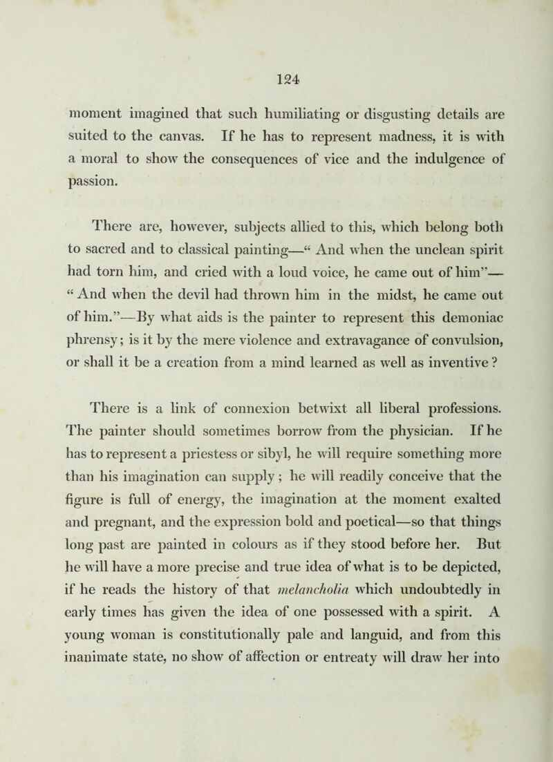 moment imagined that such humiliating or disgusting details are suited to the canvas. If he has to represent madness, it is with a moral to show the consequences of vice and the indulgence of passion. There are, however, subjects allied to this, which belong both to sacred and to classical painting—“ And when the unclean spirit had torn him, and cried with a loud voice, he came out of him”— “ And when the devil had thrown him in the midst, he came out of him.”—By what aids is the painter to represent this demoniac phrensy; is it by the mere violence and extravagance of convulsion, or shall it be a creation from a mind learned as well as inventive ? There is a link of connexion betwixt all liberal professions. The painter should sometimes borrow from the physician. If he has to represent a priestess or sibyl, he will require something more than his imagination can supply; he will readily conceive that the figure is full of energy, the imagination at the moment exalted and pregnant, and the expression bold and poetical—so that things long past are painted in colours as if they stood before her. But he will have a more precise and true idea of what is to be depicted, if he reads the history of that melancholia which undoubtedly in early times has given the idea of one possessed with a spirit. A young woman is constitutionally pale and languid, and from this inanimate state, no show of affection or entreaty will draw her into