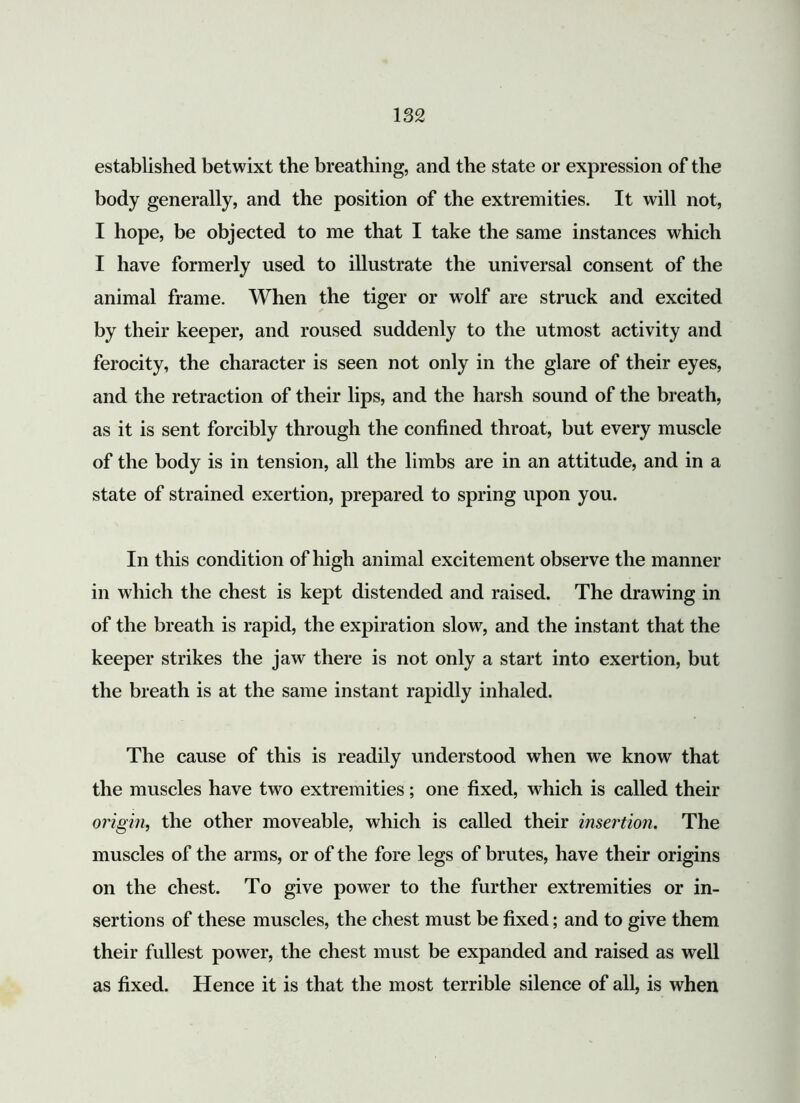 established betwixt the breathing, and the state or expression of the body generally, and the position of the extremities. It will not, I hope, be objected to me that I take the same instances which I have formerly used to illustrate the universal consent of the animal frame. When the tiger or wolf are struck and excited by their keeper, and roused suddenly to the utmost activity and ferocity, the character is seen not only in the glare of their eyes, and the retraction of their lips, and the harsh sound of the breath, as it is sent forcibly through the confined throat, but every muscle of the body is in tension, all the limbs are in an attitude, and in a state of strained exertion, prepared to spring upon you. In this condition of high animal excitement observe the manner in which the chest is kept distended and raised. The drawing in of the breath is rapid, the expiration slow, and the instant that the keeper strikes the jaw there is not only a start into exertion, but the breath is at the same instant rapidly inhaled. The cause of this is readily understood when we know that the muscles have two extremities; one fixed, which is called their origin, the other moveable, which is called their insertion. The muscles of the arms, or of the fore legs of brutes, have their origins on the chest. To give power to the further extremities or in- sertions of these muscles, the chest must be fixed; and to give them their fullest power, the chest must be expanded and raised as well as fixed. Hence it is that the most terrible silence of all, is when