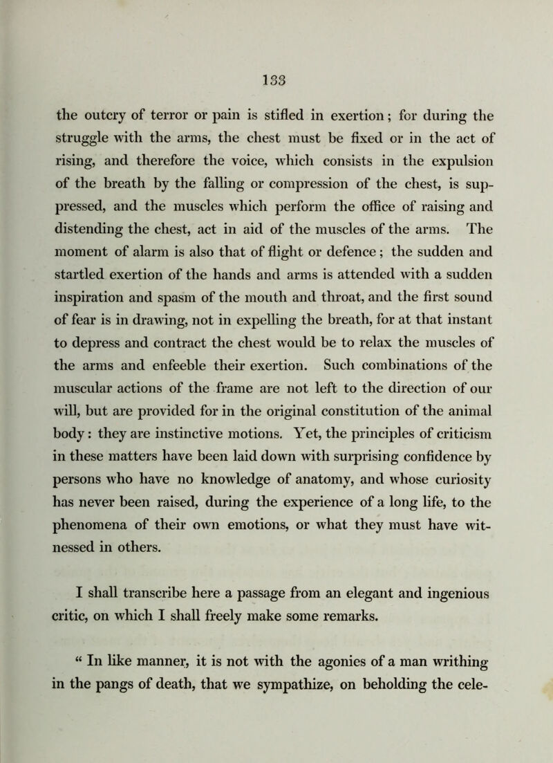 the outcry of terror or pain is stifled in exertion; for during the struggle with the arms, the chest must be fixed or in the act of rising, and therefore the voice, which consists in the expulsion of the breath by the falling or compression of the chest, is sup- pressed, and the muscles which perform the office of raising and distending the chest, act in aid of the muscles of the arms. The moment of alarm is also that of flight or defence; the sudden and startled exertion of the hands and arms is attended with a sudden inspiration and spasm of the mouth and throat, and the first sound of fear is in drawing, not in expelling the breath, for at that instant to depress and contract the chest would be to relax the muscles of the arms and enfeeble their exertion. Such combinations of the muscular actions of the frame are not left to the direction of our will, but are provided for in the original constitution of the animal body: they are instinctive motions. Yet, the principles of criticism in these matters have been laid down with surprising confidence by persons who have no knowledge of anatomy, and whose curiosity has never been raised, during the experience of a long life, to the phenomena of their own emotions, or what they must have wit- nessed in others. I shall transcribe here a passage from an elegant and ingenious critic, on which I shall freely make some remarks. “ In like manner, it is not with the agonies of a man writhing in the pangs of death, that we sympathize, on beholding the cele-