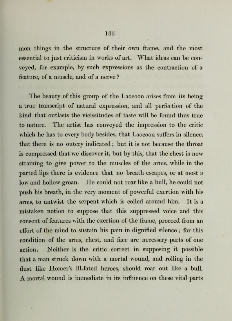 mon things in the structure of their own frame, and the most essential to just criticism in works of art. What ideas can be con- veyed, for example, by such expressions as the contraction of a feature, of a muscle, and of a nerve ? The beauty of this group of the Laocoon arises from its being a true transcript of natural expression, and all perfection of the kind that outlasts the vicissitudes of taste will be found thus true to nature. The artist has conveyed the impression to the critic which he has to every body besides, that Laocoon suffers in silence, that there is no outcry indicated; but it is not because the throat is compressed that we discover it, but by this, that the chest is now straining to give power to the muscles of the arms, while in the parted lips there is evidence that no breath escapes, or at most a low and hollow groan. He could not roar like a bull, he could not push his breath, in the very moment of powerful exertion with his arms, to untwist the serpent which is coiled around him. It is a mistaken notion to suppose that this suppressed voice and this consent of features with the exertion of the frame, proceed from an effort of the mind to sustain his pain in dignified silence; for this condition of the arms, chest, and face are necessary parts of one action. Neither is the critic correct in supposing it possible that a man struck down with a mortal wound, and rolling in the dust like Homer’s ill-fated heroes, should roar out like a bull. A mortal wound is immediate in its influence on these vital parts