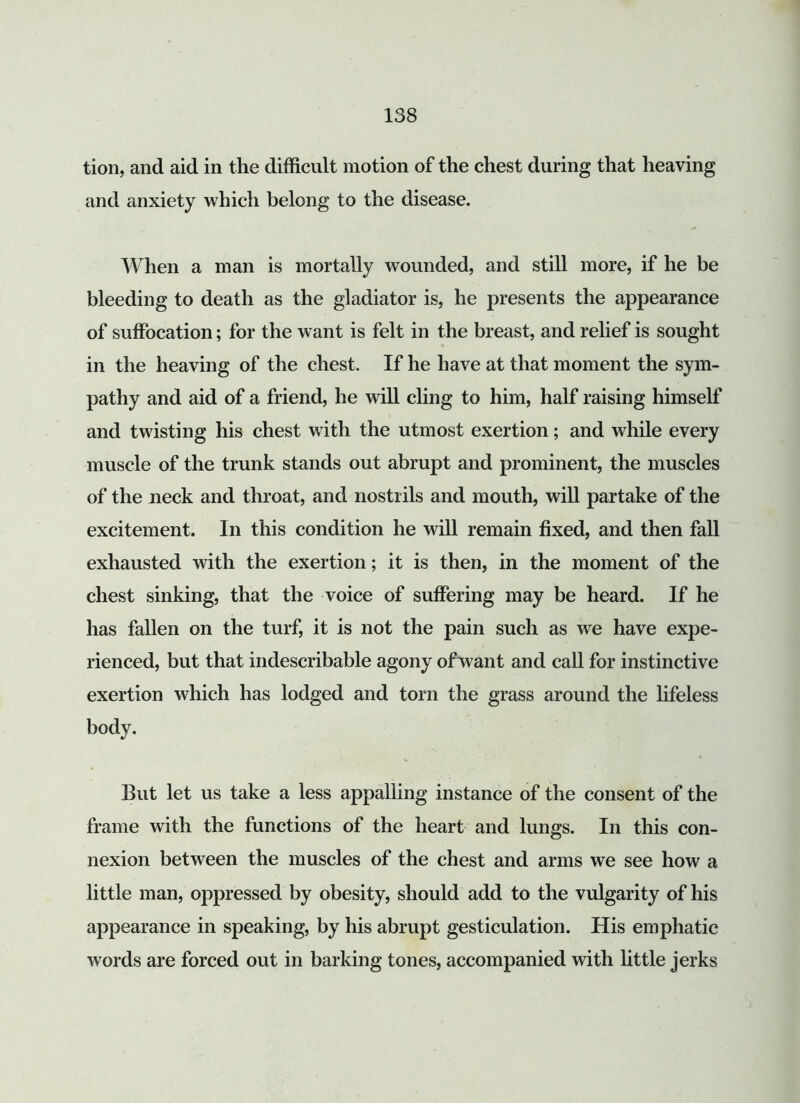 tion, and aid in the difficult motion of the chest during that heaving and anxiety which belong to the disease. When a man is mortally wounded, and still more, if he be bleeding to death as the gladiator is, he presents the appearance of suffocation; for the want is felt in the breast, and relief is sought in the heaving of the chest. If he have at that moment the sym- pathy and aid of a friend, he will cling to him, half raising himself and twisting his chest with the utmost exertion; and while every muscle of the trunk stands out abrupt and prominent, the muscles of the neck and throat, and nostrils and mouth, will partake of the excitement. In this condition he will remain fixed, and then fall exhausted with the exertion; it is then, in the moment of the chest sinking, that the voice of suffering may be heard. If he has fallen on the turf, it is not the pain such as we have expe- rienced, but that indescribable agony of want and call for instinctive exertion which has lodged and torn the grass around the lifeless body. But let us take a less appalling instance of the consent of the frame with the functions of the heart and lungs. In this con- nexion between the muscles of the chest and arms we see how a little man, oppressed by obesity, should add to the vulgarity of his appearance in speaking, by his abrupt gesticulation. His emphatic words are forced out in barking tones, accompanied with little jerks