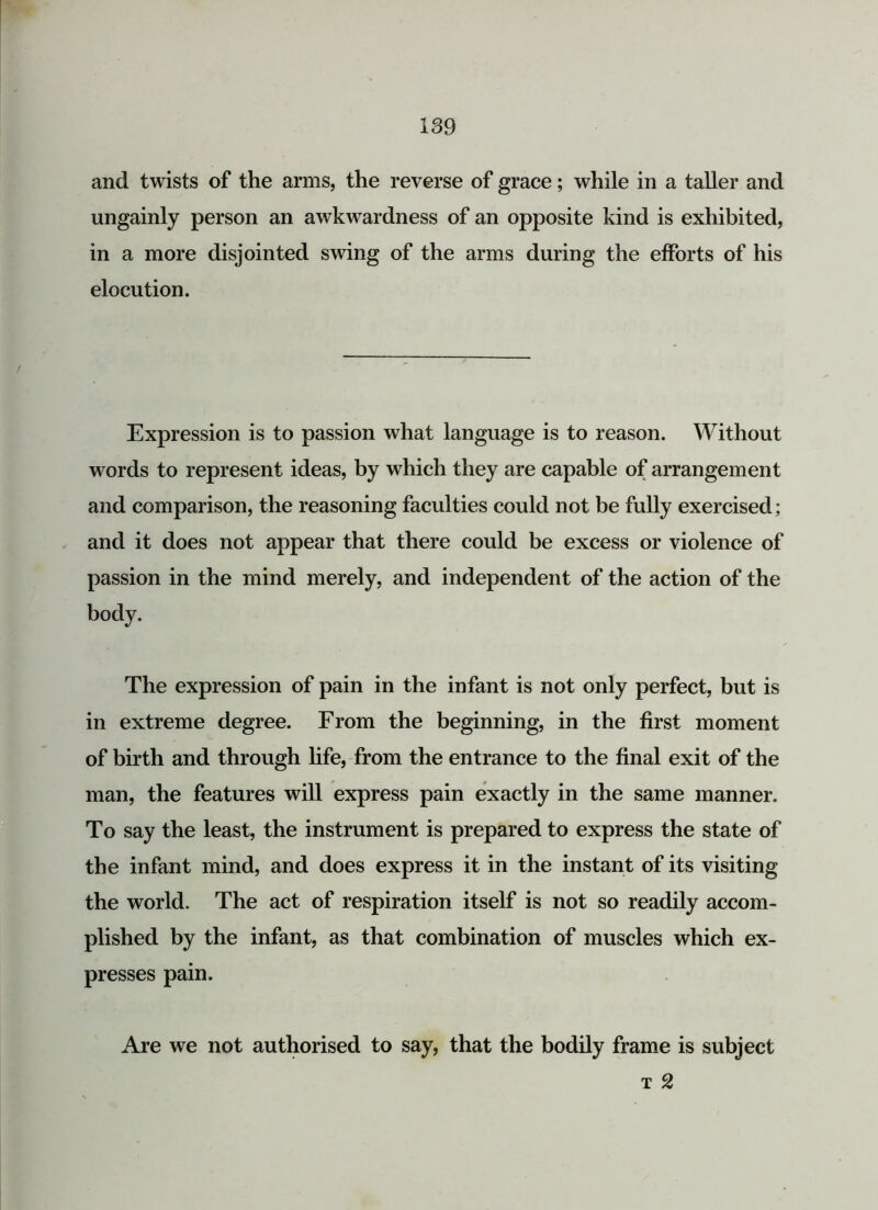 and twists of the arms, the reverse of grace; while in a taller and ungainly person an awkwardness of an opposite kind is exhibited, in a more disjointed swing of the arms during the efforts of his elocution. Expression is to passion what language is to reason. Without words to represent ideas, by which they are capable of arrangement and comparison, the reasoning faculties could not be fully exercised; and it does not appear that there could be excess or violence of passion in the mind merely, and independent of the action of the body. The expression of pain in the infant is not only perfect, but is in extreme degree. From the beginning, in the first moment of birth and through life, from the entrance to the final exit of the man, the features will express pain exactly in the same manner. To say the least, the instrument is prepared to express the state of the infant mind, and does express it in the instant of its visiting the world. The act of respiration itself is not so readily accom- plished by the infant, as that combination of muscles which ex- presses pain. Are we not authorised to say, that the bodily frame is subject t 2