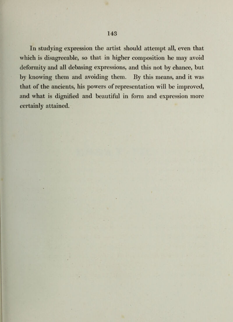 In studying expression the artist should attempt all, even that which is disagreeable, so that in higher composition he may avoid deformity and all debasing expressions, and this not by chance, but by knowing them and avoiding them. By this means, and it was that of the ancients, his powers of representation will be improved, and what is dignified and beautiful in form and expression more certainly attained.