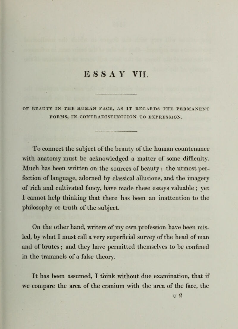 OF BEAUTY IN THE HUMAN FACE, AS IT REGARDS THE PERMANENT FORMS, IN CONTRADISTINCTION TO EXPRESSION. To connect the subject of the beauty of the human countenance with anatomy must be acknowledged a matter of some difficulty. Much has been written on the sources of beauty ; the utmost per- fection of language, adorned by classical allusions, and the imagery of rich and cultivated fancy, have made these essays valuable; yet I cannot help thinking that there has been an inattention to the philosophy or truth of the subject. On the other hand, writers of my own profession have been mis- led, by what I must call a very superficial survey of the head of man and of brutes; and they have permitted themselves to be confined in the trammels of a false theory. It has been assumed, I think without due examination, that if we compare the area of the cranium with the area of the face, the