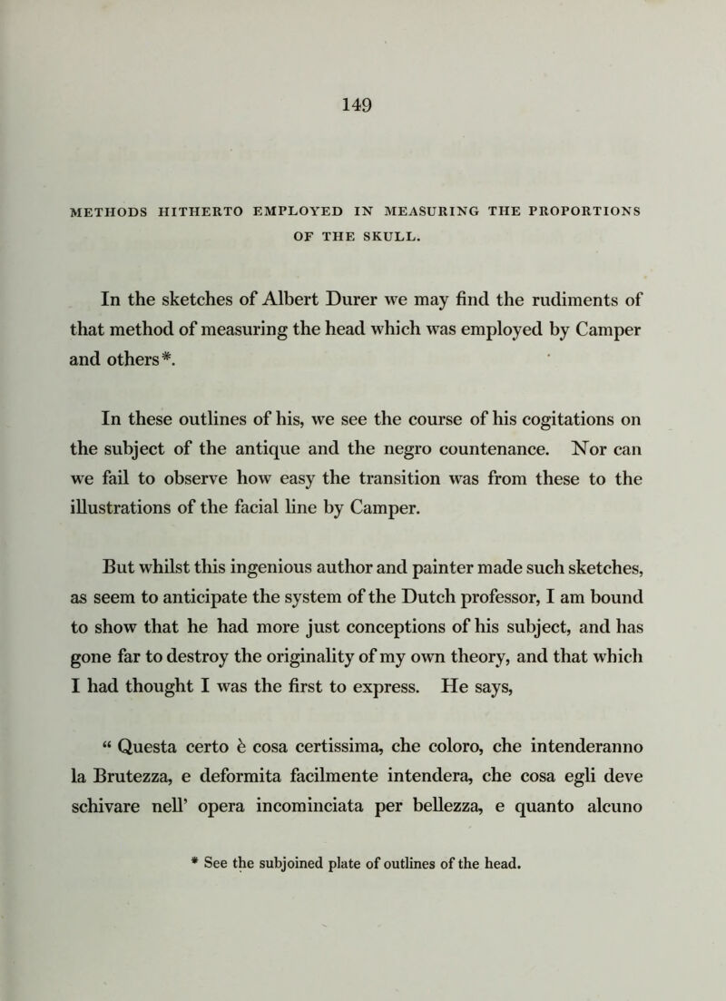 METHODS HITHERTO EMPLOYED IN MEASURING THE PROPORTIONS OF THE SKULL. In the sketches of Albert Durer we may find the rudiments of that method of measuring the head which wTas employed by Camper and others*. In these outlines of his, we see the course of his cogitations on the subject of the antique and the negro countenance. Nor can we fail to observe how easy the transition was from these to the illustrations of the facial line by Camper. But whilst this ingenious author and painter made such sketches, as seem to anticipate the system of the Dutch professor, I am bound to show that he had more just conceptions of his subject, and has gone far to destroy the originality of my own theory, and that which I had thought I was the first to express. He says, “ Questa certo & cosa certissima, che coloro, che intenderanno la Brutezza, e deformita facilmente intendera, che cosa egli deve schivare nelT opera incominciata per bellezza, e quanto alcuno * See the subjoined plate of outlines of the head.