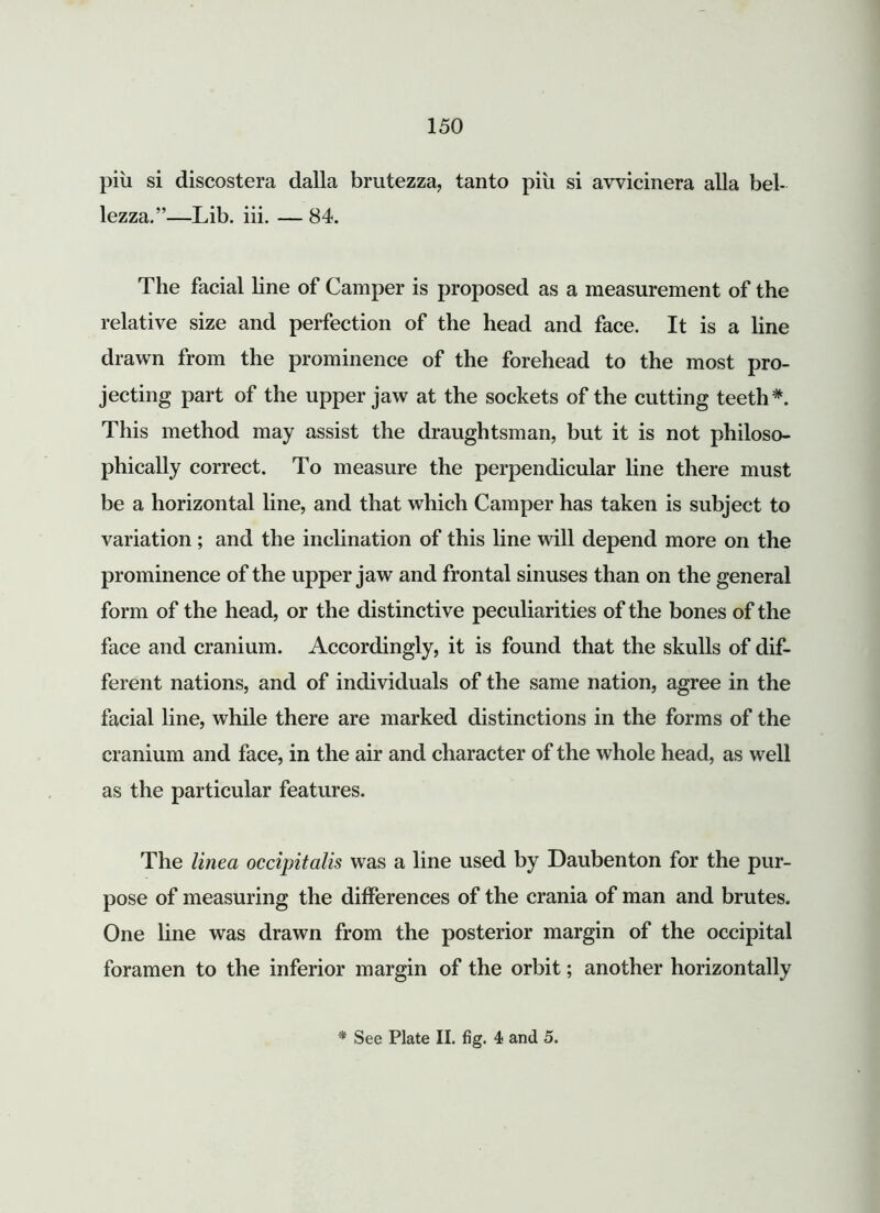 piu si discostera dalla brutezza, tanto piii si avvicinera alia bel- lezza.”—Lib. iii. — 84. The facial line of Camper is proposed as a measurement of the relative size and perfection of the head and face. It is a line drawn from the prominence of the forehead to the most pro- jecting part of the upper jaw at the sockets of the cutting teeth*. This method may assist the draughtsman, but it is not philoso- phically correct. To measure the perpendicular line there must be a horizontal line, and that which Camper has taken is subject to variation; and the inclination of this line will depend more on the prominence of the upper jaw and frontal sinuses than on the general form of the head, or the distinctive peculiarities of the bones of the face and cranium. Accordingly, it is found that the skulls of dif- ferent nations, and of individuals of the same nation, agree in the facial line, while there are marked distinctions in the forms of the cranium and face, in the air and character of the whole head, as well as the particular features. The linea occipitalis was a line used by Daubenton for the pur- pose of measuring the differences of the crania of man and brutes. One line was drawn from the posterior margin of the occipital foramen to the inferior margin of the orbit; another horizontally See Plate II. fig. 4 and 5.