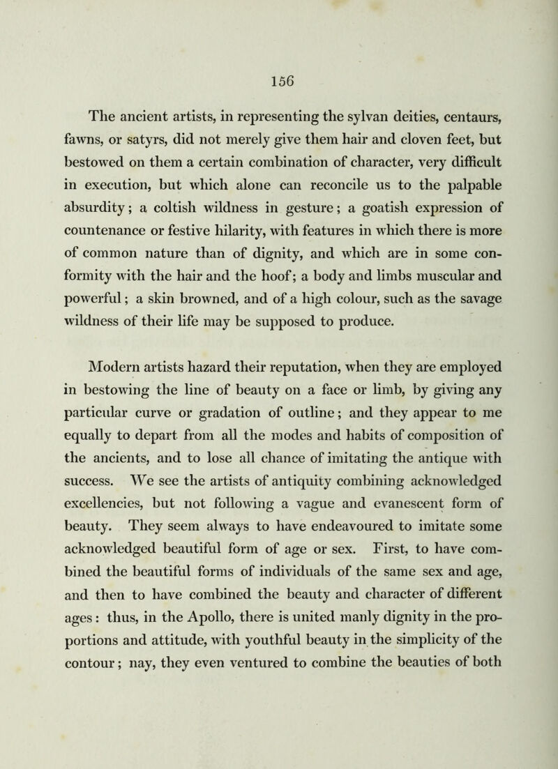 The ancient artists, in representing the sylvan deities, centaurs, fawns, or satyrs, did not merely give them hair and cloven feet, but bestowed on them a certain combination of character, very difficult in execution, but which alone can reconcile us to the palpable absurdity; a coltish wildness in gesture; a goatish expression of countenance or festive hilarity, with features in which there is more of common nature than of dignity, and which are in some con- formity with the hair and the hoof; a body and limbs muscular and powerful; a skin browned, and of a high colour, such as the savage wildness of their life may be supposed to produce. Modern artists hazard their reputation, when they are employed in bestowing the line of beauty on a face or limb, by giving any particular curve or gradation of outline; and they appear to me equally to depart from all the modes and habits of composition of the ancients, and to lose all chance of imitating the antique with success. We see the artists of antiquity combining acknowledged excellencies, but not following a vague and evanescent form of beauty. They seem always to have endeavoured to imitate some acknowledged beautiful form of age or sex. First, to have com- bined the beautiful forms of individuals of the same sex and age, and then to have combined the beauty and character of different ages : thus, in the Apollo, there is united manly dignity in the pro- portions and attitude, with youthful beauty in the simplicity of the contour; nay, they even ventured to combine the beauties of both