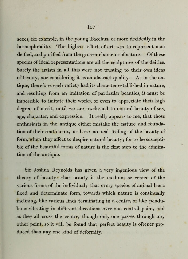 sexes, for example, in the young Bacchus, or more decidedly in the hermaphrodite. The highest effort of art was to represent man deified, and purified from the grosser character of nature. Of these species of ideal representations are all the sculptures of the deities. Surely the artists in all this were not trusting to their own ideas of beauty, nor considering it as an abstract quality. As in the an- tique, therefore, each variety had its character established in nature, and resulting from an imitation of particular beauties, it must be impossible to imitate their works, or even to appreciate their high degree of merit, until we are awakened to natural beauty of sex, age, character, and expression. It really appears to me, that those enthusiasts in the antique either mistake the nature and founda- tion of their sentiments, or have no real feeling of the beauty of form, when they affect to despise natural beauty; for to be suscepti- ble of the beautiful forms of nature is the first step to the admira- tion of the antique. Sir Joshua Keynolds has given a very ingenious view of the theory of beauty; that beauty is the medium or centre of the various forms of the individual; that every species of animal has a fixed and determinate form, towards which nature is continually inclining, like various lines terminating in a centre, or like pendu- lums vibrating in different directions over one central point, and as they all cross the centre, though only one passes through any other point, so it will be found that perfect beauty is oftener pro- duced than any one kind of deformity.