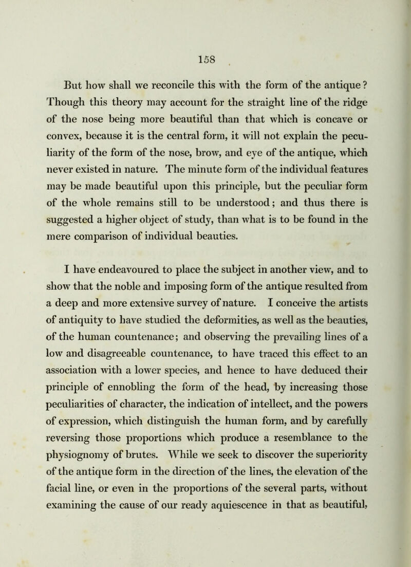 Eut how shall we reconcile this with the form of the antique ? Though this theory may account for the straight line of the ridge of the nose being more beautiful than that which is concave or convex, because it is the central form, it will not explain the pecu- liarity of the form of the nose, brow, and eye of the antique, which never existed in nature. The minute form of the individual features may be made beautiful upon this principle, but the peculiar form of the whole remains still to be understood; and thus there is suggested a higher object of study, than what is to be found in the mere comparison of individual beauties. I have endeavoured to place the subject in another view, and to show that the noble and imposing form of the antique resulted from a deep and more extensive survey of nature. I conceive the artists of antiquity to have studied the deformities, as well as the beauties, of the human countenance; and observing the prevailing lines of a low and disagreeable countenance, to have traced this effect to an association with a lower species, and hence to have deduced their principle of ennobling the form of the head, by increasing those peculiarities of character, the indication of intellect, and the powers of expression, which distinguish the human form, and by carefully reversing those proportions which produce a resemblance to the physiognomy of brutes. While we seek to discover the superiority of the antique form in the direction of the lines, the elevation of the facial line, or even in the proportions of the several parts, without examining the cause of our ready aquiescence in that as beautiful,