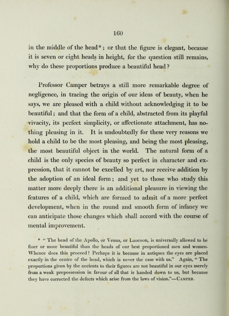 in the middle of the head*; or that the figure is elegant, because it is seven or eight heads in height, for the question still remains, why do these proportions produce a beautiful head ? Professor Camper betrays a still more remarkable degree of negligence, in tracing the origin of our ideas of beauty, when he says, we are pleased with a child without acknowledging it to be beautiful; and that the form of a child, abstracted from its playful vivacity, its perfect simplicity, or affectionate attachment, has no- thing pleasing in it. It is undoubtedly for these very reasons we hold a child to be the most pleasing, and being the most pleasing, the most beautiful object in the world. The natural form of a child is the only species of beauty so perfect in character and ex- pression, that it cannot be excelled by art, nor receive addition by the adoption of an ideal form; and yet to those who study this matter more deeply there is an additional pleasure in viewing the features of a child, which are formed to admit of a more perfect development, when in the round and smooth form of infancy we can anticipate those changes which shall accord with the course of mental improvement. * “ The head of the Apollo, or Venus, or Laocoon, is universally allowed to be finer or more beautiful than the heads of our best proportioned men and women- Whence does this proceed ? Perhaps it is because in antiques the eyes are placed exactly in the centre of the head, which is never the case with us.” Again, “ The proportions given by the ancients to their figures are not beautiful in our eyes merely from a weak prepossession in favour of all that is handed down to us, but because they have corrected the defects which arise from the laws of vision.”—Camper.