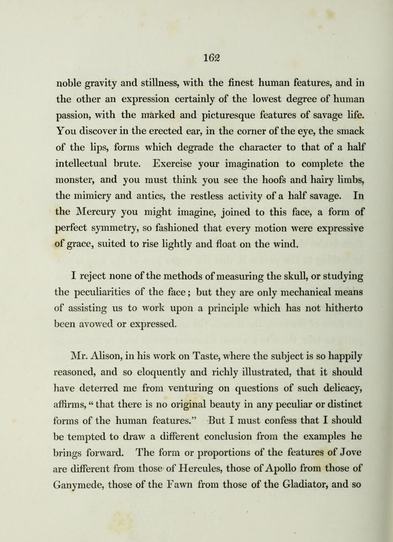 noble gravity and stillness, with the finest human features, and in the other an expression certainly of the lowest degree of human passion, with the marked and picturesque features of savage life. You discover in the erected ear, in the corner of the eye, the smack of the lips, forms which degrade the character to that of a half intellectual brute. Exercise your imagination to complete the monster, and you must think you see the hoofs and hairy limbs, the mimicry and antics, the restless activity of a half savage. In the Mercury you might imagine, joined to this face, a form of perfect symmetry, so fashioned that every motion were expressive of grace, suited to rise lightly and float on the wind. I reject none of the methods of measuring the skull, or studying the peculiarities of the face; but they are only mechanical means of assisting us to work upon a principle which has not hitherto been avowed or expressed. Mr. Alison, in his work on Taste, where the subject is so happily reasoned, and so eloquently and richly illustrated, that it should have deterred me from venturing on questions of such delicacy, affirms, “ that there is no original beauty in any peculiar or distinct forms of the human features.” But I must confess that I should be tempted to draw a different conclusion from the examples he brings forward. The form or proportions of the features of Jove are different from those of Hercules, those of Apollo from those of Ganymede, those of the Fawn from those of the Gladiator, and so