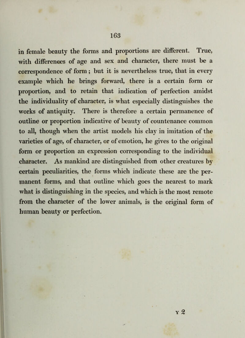 in female beauty the forms and proportions are different. True, with differences of age and sex and character, there must be a correspondence of form; but it is nevertheless true, that in every example which he brings forward, there is a certain form or proportion, and to retain that indication of perfection amidst the individuality of character, is what especially distinguishes the works of antiquity. There is therefore a certain permanence of outline or proportion indicative of beauty of countenance common to all, though when the artist models his clay in imitation of the varieties of age, of character, or of emotion, he gives to the original form or proportion an expression corresponding to the individual character. As mankind are distinguished from other creatures by certain peculiarities, the forms which indicate these are the per- manent forms, and that outline which goes the nearest to mark what is distinguishing in the species, and which is the most remote from the character of the lower animals, is the original form of human beauty or perfection.