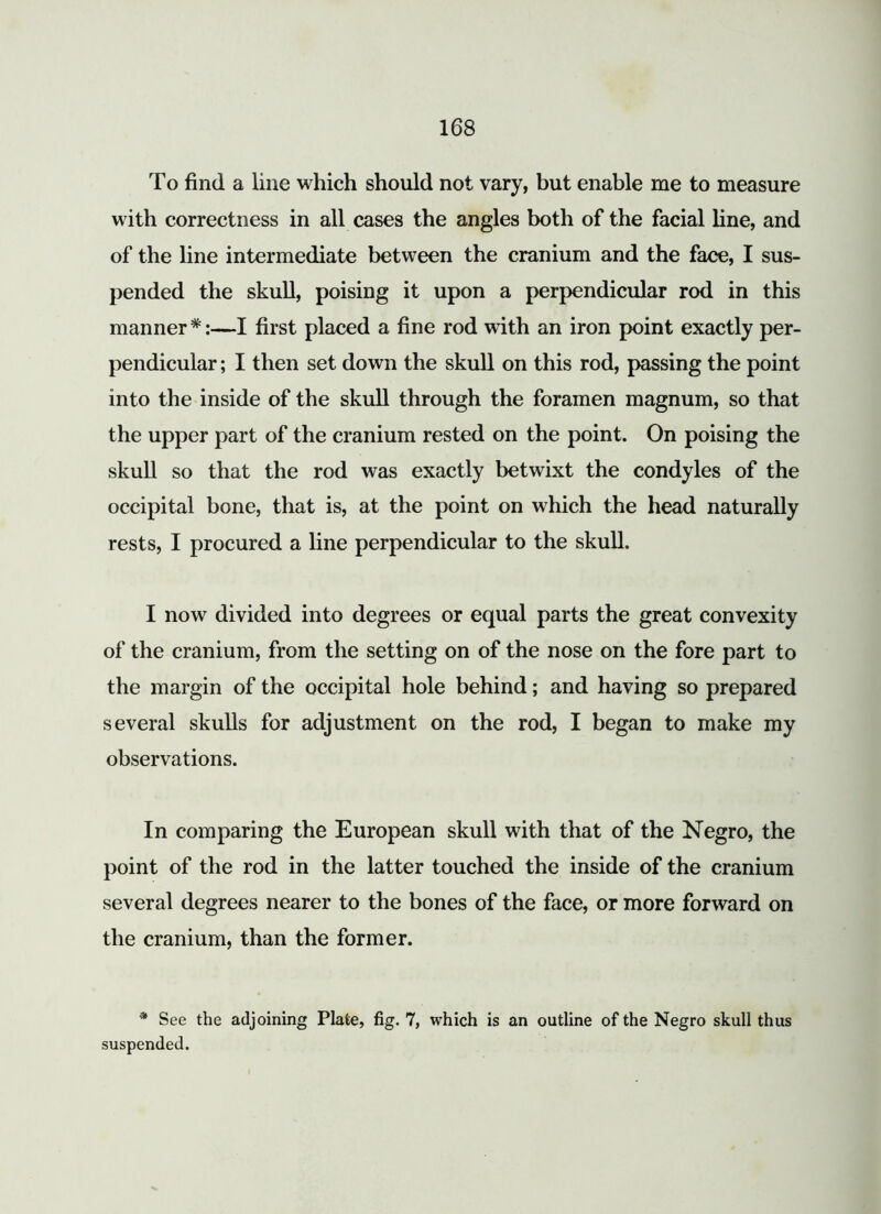 To find a line which should not vary, but enable me to measure with correctness in all cases the angles both of the facial line, and of the line intermediate between the cranium and the face, I sus- pended the skull, poising it upon a perpendicular rod in this manner*:—I first placed a fine rod with an iron point exactly per- pendicular ; I then set down the skull on this rod, passing the point into the inside of the skull through the foramen magnum, so that the upper part of the cranium rested on the point. On poising the skull so that the rod was exactly betwixt the condyles of the occipital bone, that is, at the point on which the head naturally rests, I procured a line perpendicular to the skull. I now divided into degrees or equal parts the great convexity of the cranium, from the setting on of the nose on the fore part to the margin of the occipital hole behind; and having so prepared several skulls for adjustment on the rod, I began to make my observations. In comparing the European skull with that of the Negro, the point of the rod in the latter touched the inside of the cranium several degrees nearer to the bones of the face, or more forward on the cranium, than the former. * See the adjoining Plate, fig. 7, which is an outline of the Negro skull thus suspended.