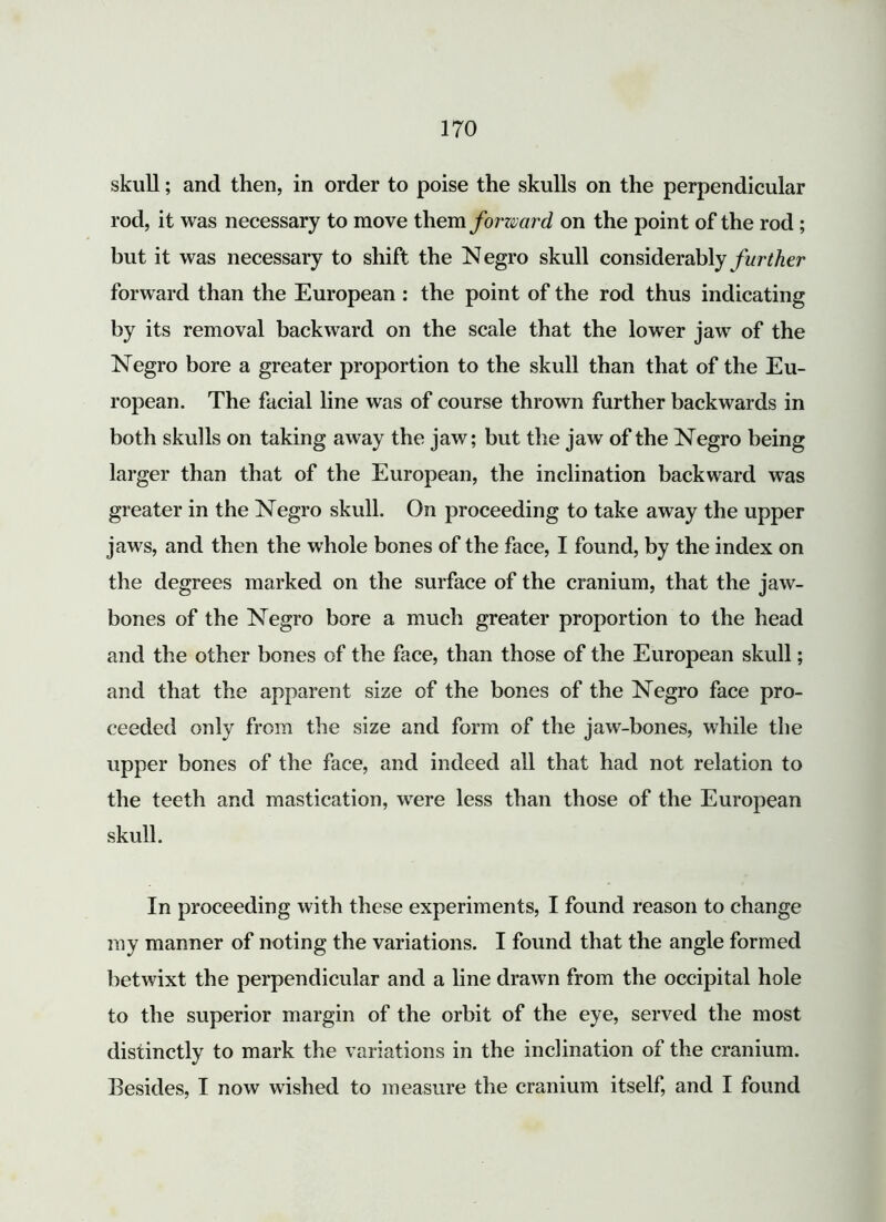skull; ancl then, in order to poise the skulls on the perpendicular rod, it was necessary to move them forward on the point of the rod; but it was necessary to shift the Negro skull considerably further forward than the European : the point of the rod thus indicating by its removal backward on the scale that the lower jaw of the Negro bore a greater proportion to the skull than that of the Eu- ropean. The facial line was of course thrown further backwards in both skulls on taking away the jaw; but the jaw of the Negro being larger than that of the European, the inclination backward was greater in the Negro skull. On proceeding to take away the upper jaws, and then the whole bones of the face, I found, by the index on the degrees marked on the surface of the cranium, that the jaw- bones of the Negro bore a much greater proportion to the head and the other bones of the face, than those of the European skull; and that the apparent size of the bones of the Negro face pro- ceeded only from the size and form of the jaw-bones, while the upper bones of the face, and indeed all that had not relation to the teeth and mastication, were less than those of the European skull. In proceeding with these experiments, I found reason to change my manner of noting the variations. I found that the angle formed betwixt the perpendicular and a line drawn from the occipital hole to the superior margin of the orbit of the eye, served the most distinctly to mark the variations in the inclination of the cranium. Besides, I now wished to measure the cranium itself, and I found