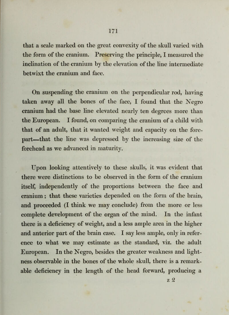 that a scale marked on the great convexity of the skull varied with the form of the cranium. Preserving the principle, I measured the inclination of the cranium by the elevation of the line intermediate betwixt the cranium and face. On suspending the cranium on the perpendicular rod, having taken away all the bones of the face, I found that the Negro cranium had the base line elevated nearly ten degrees more than the European. I found, on comparing the cranium of a child with that of an adult, that it wanted weight and capacity on the fore- part—that the line was depressed by the increasing size of the forehead as we advanced in maturity. Upon looking attentively to these skulls, it was evident that there were distinctions to be observed in the form of the cranium itself, independently of the proportions between the face and cranium; that these varieties depended on the form of the brain, and proceeded (I think we may conclude) from the more or less complete development of the organ of the mind. In the infant there is a deficiency of weight, and a less ample area in the higher and anterior part of the brain case. I say less ample, only in refer- ence to what we may estimate as the standard, viz. the adult European. In the Negro, besides the greater weakness and light- ness observable in the bones of the whole skull, there is a remark- able deficiency in the length of the head forward, producing a z 2
