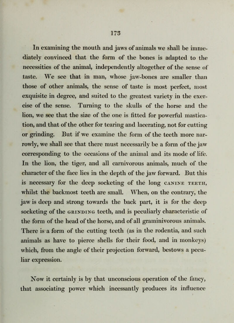 In examining the mouth and jaws of animals we shall be imme- diately convinced that the form of the bones is adapted to the necessities of the animal, independently altogether of the sense of taste. We see that in man, whose jaw-bones are smaller than those of other animals, the sense of taste is most perfect, most exquisite in degree, and suited to the greatest variety in the exer- cise of the sense. Turning to the skulls of the horse and the lion, we see that the size of the one is fitted for powerful mastica- tion, and that of the other for tearing and lacerating, not for cutting or grinding. But if we examine the form of the teeth more nar- rowly, we shall see that there must necessarily be a form of the jaw corresponding to the occasions of the animal and its mode of life. In the lion, the tiger, and all carnivorous animals, much of the character of the face lies in the depth of the jaw forward. But this is necessary for the deep socketing of the long canine teeth, whilst the backmost teeth are small. When, on the contrary, the jaw is deep and strong towards the back part, it is for the deep socketing of the grinding teeth, and is peculiarly characteristic of the form of the head of the horse, and of all graminivorous animals. There is a form of the cutting teeth (as in the rodentia, and such animals as have to pierce shells for their food, and in monkeys) which, from the angle of their projection forward, bestows a pecu- liar expression. Now it certainly is by that unconscious operation of the fancy, that associating power which incessantly produces its influence