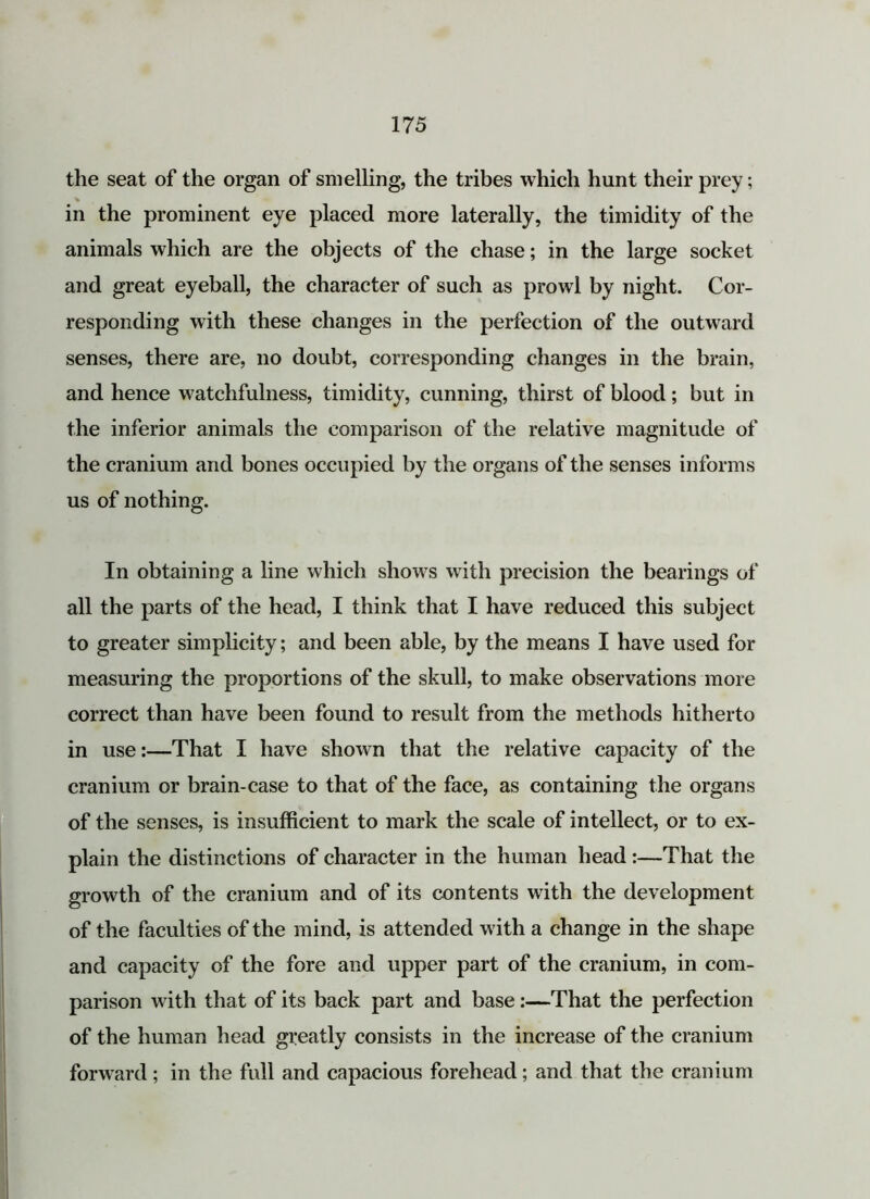 the seat of the organ of smelling, the tribes which hunt their prey; % in the prominent eye placed more laterally, the timidity of the animals which are the objects of the chase; in the large socket and great eyeball, the character of such as prowl by night. Cor- responding with these changes in the perfection of the outward senses, there are, no doubt, corresponding changes in the brain, and hence watchfulness, timidity, cunning, thirst of blood; but in the inferior animals the comparison of the relative magnitude of the cranium and bones occupied by the organs of the senses informs us of nothing. In obtaining a line which shows with precision the bearings of all the parts of the head, I think that I have reduced this subject to greater simplicity; and been able, by the means I have used for measuring the proportions of the skull, to make observations more correct than have been found to result from the methods hitherto in use:—That I have shown that the relative capacity of the cranium or brain-case to that of the face, as containing the organs of the senses, is insufficient to mark the scale of intellect, or to ex- plain the distinctions of character in the human head :—That the growth of the cranium and of its contents with the development of the faculties of the mind, is attended with a change in the shape and capacity of the fore and upper part of the cranium, in com- parison with that of its back part and base:—That the perfection of the human head greatly consists in the increase of the cranium forward; in the full and capacious forehead; and that the cranium