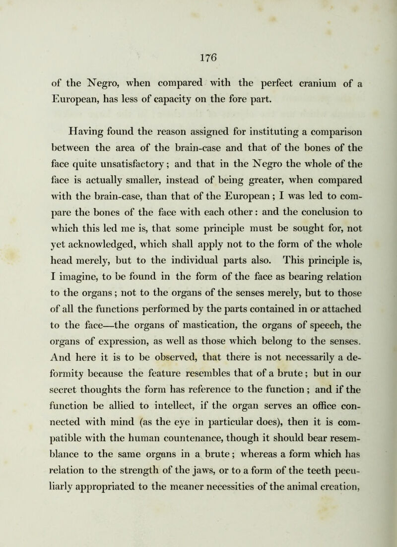 of the Negro, when compared with the perfect cranium of a European, has less of capacity on the fore part. Having found the reason assigned for instituting a comparison between the area of the brain-case and that of the bones of the face quite unsatisfactory; and that in the Negro the whole of the face is actually smaller, instead of being greater, when compared with the brain-case, than that of the European; I was led to com- pare the bones of the face with each other: and the conclusion to which this led me is, that some principle must be sought for, not yet acknowledged, which shall apply not to the form of the whole head merely, but to the individual parts also. This principle is, I imagine, to be found in the form of the face as bearing relation to the organs; not to the organs of the senses merely, but to those of all the functions performed by the parts contained in or attached to the face—the organs of mastication, the organs of speech, the organs of expression, as well as those which belong to the senses. And here it is to be observed, that there is not necessarily a de- formity because the feature resembles that of a brute; but in our secret thoughts the form has reference to the function; and if the function be allied to intellect, if the organ serves an office con- nected with mind (as the eye in particular does), then it is com- patible with the human countenance, though it should bear resem- blance to the same organs in a brute; whereas a form which has relation to the strength of the jaws, or to a form of the teeth pecu- liarly appropriated to the meaner necessities of the animal creation,