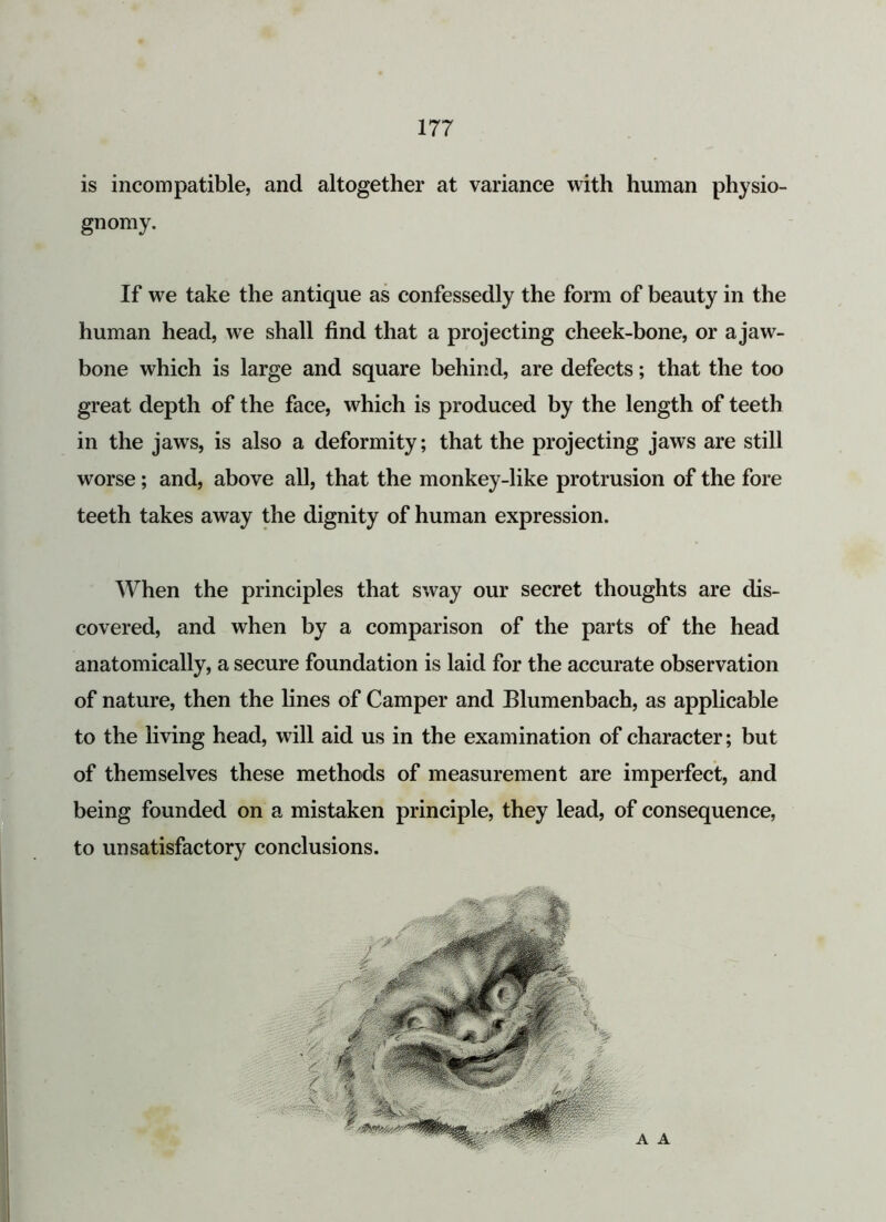 is incompatible, and altogether at variance with human physio- gnomy. If we take the antique as confessedly the form of beauty in the human head, we shall find that a projecting cheek-bone, or ajaw- bone which is large and square behind, are defects; that the too great depth of the face, which is produced by the length of teeth in the jaws, is also a deformity; that the projecting jaws are still worse; and, above all, that the monkey-like protrusion of the fore teeth takes away the dignity of human expression. When the principles that sway our secret thoughts are dis- covered, and when by a comparison of the parts of the head anatomically, a secure foundation is laid for the accurate observation of nature, then the lines of Camper and Blumenbach, as applicable to the living head, will aid us in the examination of character; but of themselves these methods of measurement are imperfect, and being founded on a mistaken principle, they lead, of consequence, to unsatisfactory conclusions. A A