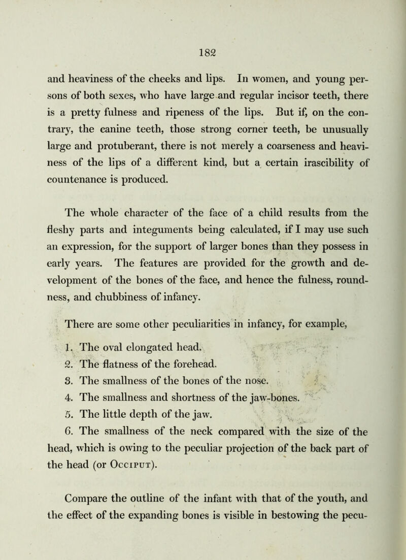 and heaviness of the cheeks and lips. In women, and young per- sons of both sexes, who have large and regular incisor teeth, there is a pretty fulness and ripeness of the lips. But if, on the con- trary, the canine teeth, those strong corner teeth, be unusually large and protuberant, there is not merely a coarseness and heavi- ness of the lips of a different kind, but a certain irascibility of countenance is produced. The whole character of the face of a child results from the fleshy parts and integuments being calculated, if I may use such an expression, for the support of larger bones than they possess in early years. The features are provided for the growth and de- velopment of the bones of the face, and hence the fulness, round- ness, and chubbiness of infancy. There are some other peculiarities in infancy, for example, 1. The oval elongated head. 2. The flatness of the forehead. 3. The smallness of the bones of the nose. 4. The smallness and shortness of the jaw-bones. 5. The little depth of the jaw. 6. The smallness of the neck compared with the size of the head, which is owing to the peculiar projection of the back part of the head (or Occiput). Compare the outline of the infant with that of the youth, and the effect of the expanding bones is visible in bestowing the pecu-