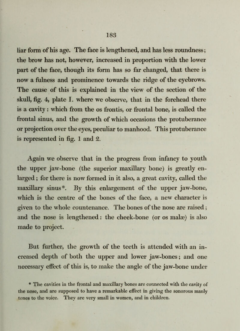 liar form of his age. The face is lengthened, and has less roundness; the brow has not, however, increased in proportion with the lower part of the face, though its form has so far changed, that there is now a fulness and prominence towards the ridge of the eyebrows. The cause of this is explained in the view of the section of the skull, fig. 4, plate I. where we observe, that in the forehead there is a cavity: which from the os frontis, or frontal bone, is called the frontal sinus, and the growth of which occasions the protuberance or projection over the eyes, peculiar to manhood. This protuberance is represented in fig. 1 and 2. Again we observe that in the progress from infancy to youth the upper jaw-bone (the superior maxillary bone) is greatly en- larged ; for there is now formed in it also, a great cavity, called the maxillary sinus*. By this enlargement of the upper jaw-bone, which is the centre of the bones of the face, a new character is given to the whole countenance. The bones of the nose are raised; and the nose is lengthened: the cheek-bone (or os malae) is also made to project. But further, the growth of the teeth is attended with an in- creased depth of both the upper and lower jaw-bones; and one necessary effect of this is, to make the angle of the jaw-bone under * The cavities in the frontal and maxillary bones are connected with the cavity of the nose, and are supposed to have a remarkable effect in giving the sonorous manly tones to the voice. They are very small in women, and in children.