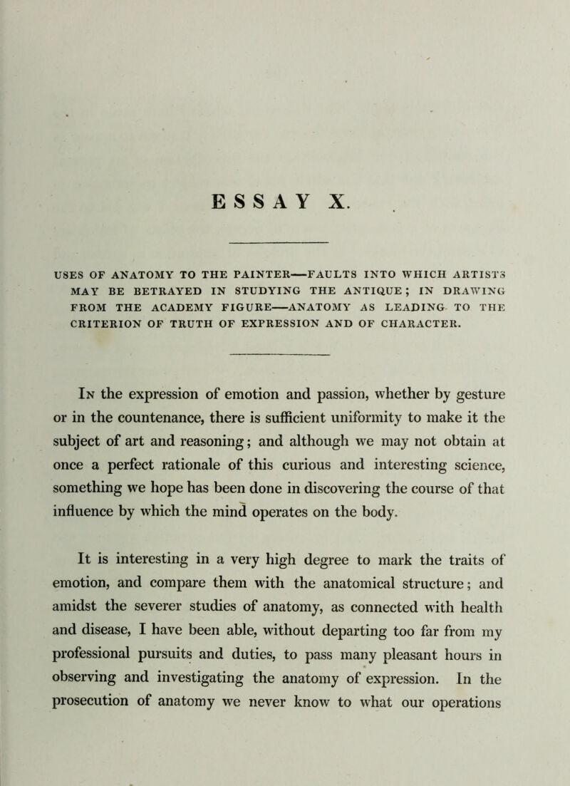 USES OF ANATOMY TO THE PAINTER FAULTS INTO WHICH ARTISTS MAY BE BETRAYED IN STUDYING THE ANTIQUE ; IN DRAWING FROM THE ACADEMY FIGURE ANATOMY AS LEADING TO THE CRITERION OF TRUTH OF EXPRESSION AND OF CHARACTER. In the expression of emotion and passion, whether by gesture or in the countenance, there is sufficient uniformity to make it the subject of art and reasoning; and although we may not obtain at once a perfect rationale of this curious and interesting science, something we hope has been done in discovering the course of that influence by which the mind operates on the body. It is interesting in a very high degree to mark the traits of emotion, and compare them with the anatomical structure; and amidst the severer studies of anatomy, as connected with health and disease, I have been able, without departing too far from my professional pursuits and duties, to pass many pleasant hours in observing and investigating the anatomy of expression. In the prosecution of anatomy we never know to what our operations