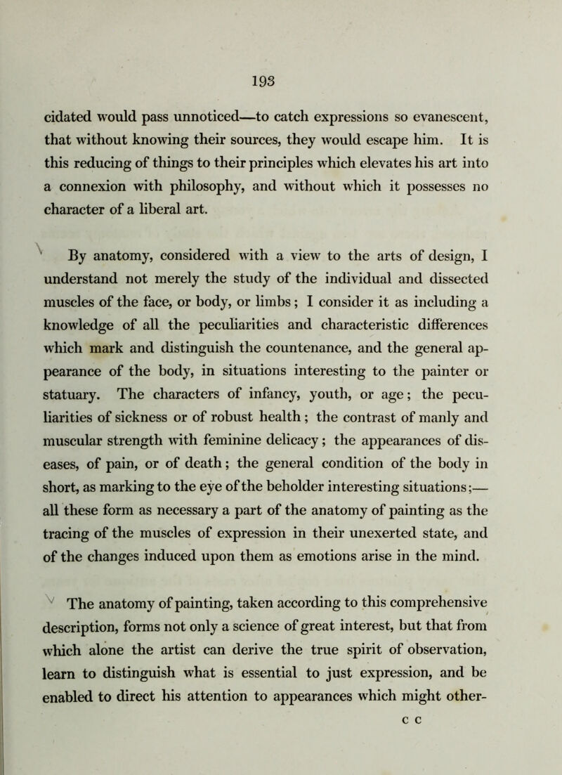 cidated would pass unnoticed—to catch expressions so evanescent, that without knowing their sources, they would escape him. It is this reducing of things to their principles which elevates his art into a connexion with philosophy, and without which it possesses no character of a liberal art. By anatomy, considered with a view to the arts of design, I understand not merely the study of the individual and dissected muscles of the face, or body, or limbs; I consider it as including a knowledge of all the peculiarities and characteristic differences which mark and distinguish the countenance, and the general ap- pearance of the body, in situations interesting to the painter or statuary. The characters of infancy, youth, or age; the pecu- liarities of sickness or of robust health ; the contrast of manly and muscular strength with feminine delicacy; the appearances of dis- eases, of pain, or of death; the general condition of the body in short, as marking to the eye of the beholder interesting situations;— all these form as necessary a part of the anatomy of painting as the tracing of the muscles of expression in their unexerted state, and of the changes induced upon them as emotions arise in the mind. The anatomy of painting, taken according to this comprehensive description, forms not only a science of great interest, but that from which alone the artist can derive the true spirit of observation, learn to distinguish what is essential to just expression, and be enabled to direct his attention to appearances which might other- c c