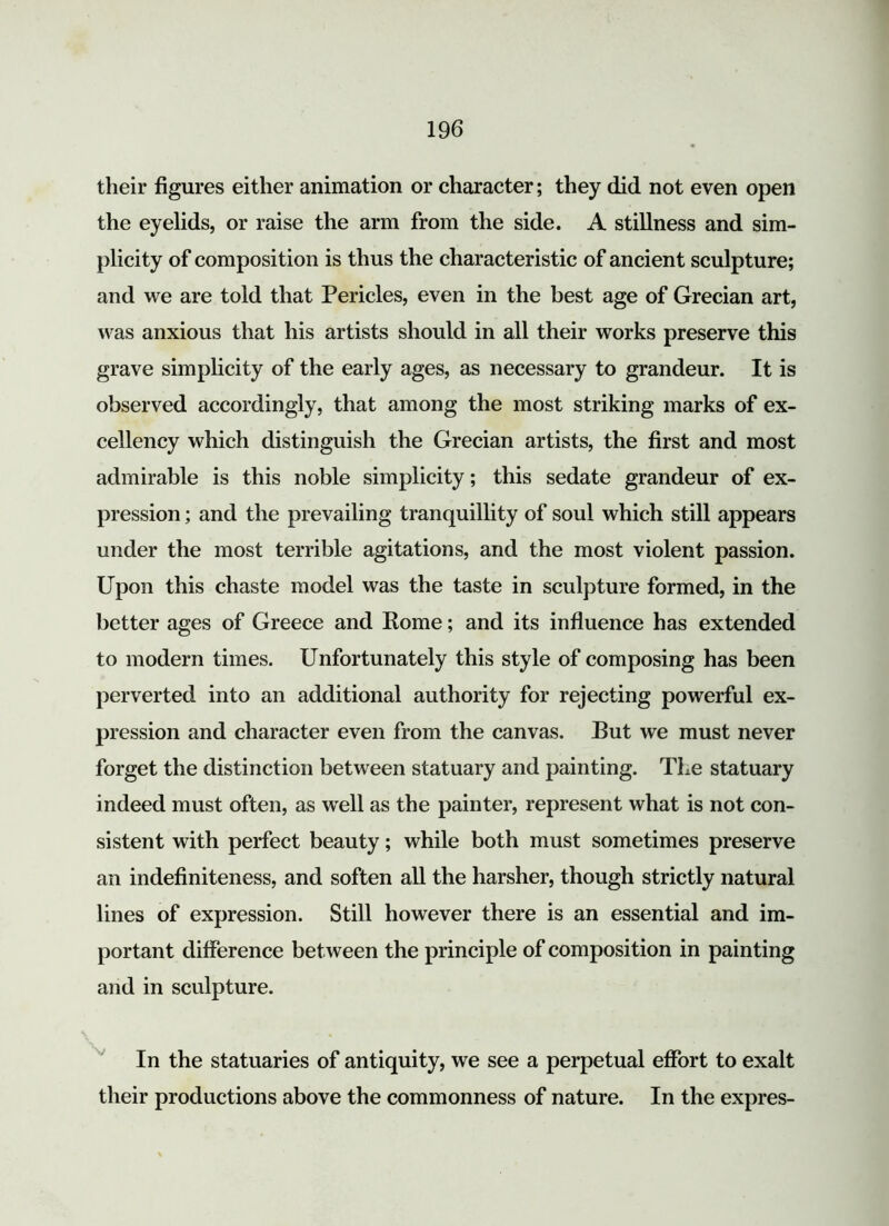 their figures either animation or character; they did not even open the eyelids, or raise the arm from the side. A stillness and sim- plicity of composition is thus the characteristic of ancient sculpture; and we are told that Pericles, even in the best age of Grecian art, was anxious that his artists should in all their works preserve this grave simplicity of the early ages, as necessary to grandeur. It is observed accordingly, that among the most striking marks of ex- cellency which distinguish the Grecian artists, the first and most admirable is this noble simplicity; this sedate grandeur of ex- pression ; and the prevailing tranquillity of soul which still appears under the most terrible agitations, and the most violent passion. Upon this chaste model was the taste in sculpture formed, in the better ages of Greece and Home; and its influence has extended to modern times. Unfortunately this style of composing has been perverted into an additional authority for rejecting powerful ex- pression and character even from the canvas. But we must never forget the distinction between statuary and painting. The statuary indeed must often, as well as the painter, represent what is not con- sistent with perfect beauty; while both must sometimes preserve an indefiniteness, and soften all the harsher, though strictly natural lines of expression. Still however there is an essential and im- portant difference between the principle of composition in painting and in sculpture. In the statuaries of antiquity, we see a perpetual effort to exalt their productions above the commonness of nature. In the expres-