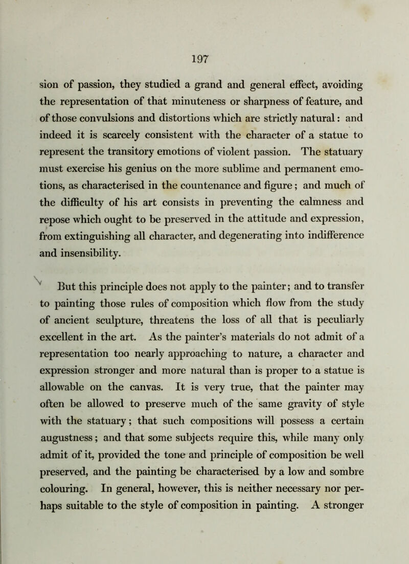 sion of passion, they studied a grand and general effect, avoiding the representation of that minuteness or sharpness of feature, and of those convulsions and distortions which are strictly natural: and indeed it is scarcely consistent with the character of a statue to represent the transitory emotions of violent passion. The statuary must exercise his genius on the more sublime and permanent emo- tions, as characterised in the countenance and figure; and much of the difficulty of his art consists in preventing the calmness and repose which ought to be preserved in the attitude and expression, from extinguishing all character, and degenerating into indifference and insensibility. But this principle does not apply to the painter; and to transfer to painting those rules of composition which flow from the study of ancient sculpture, threatens the loss of all that is peculiarly excellent in the art. As the painter’s materials do not admit of a representation too nearly approaching to nature, a character and expression stronger and more natural than is proper to a statue is allowable on the canvas. It is very true, that the painter may often be allowed to preserve much of the same gravity of style with the statuary; that such compositions will possess a certain augustness; and that some subjects require this, while many only admit of it, provided the tone and principle of composition be well preserved, and the painting be characterised by a low and sombre colouring. In general, however, this is neither necessary nor per- haps suitable to the style of composition in painting. A stronger