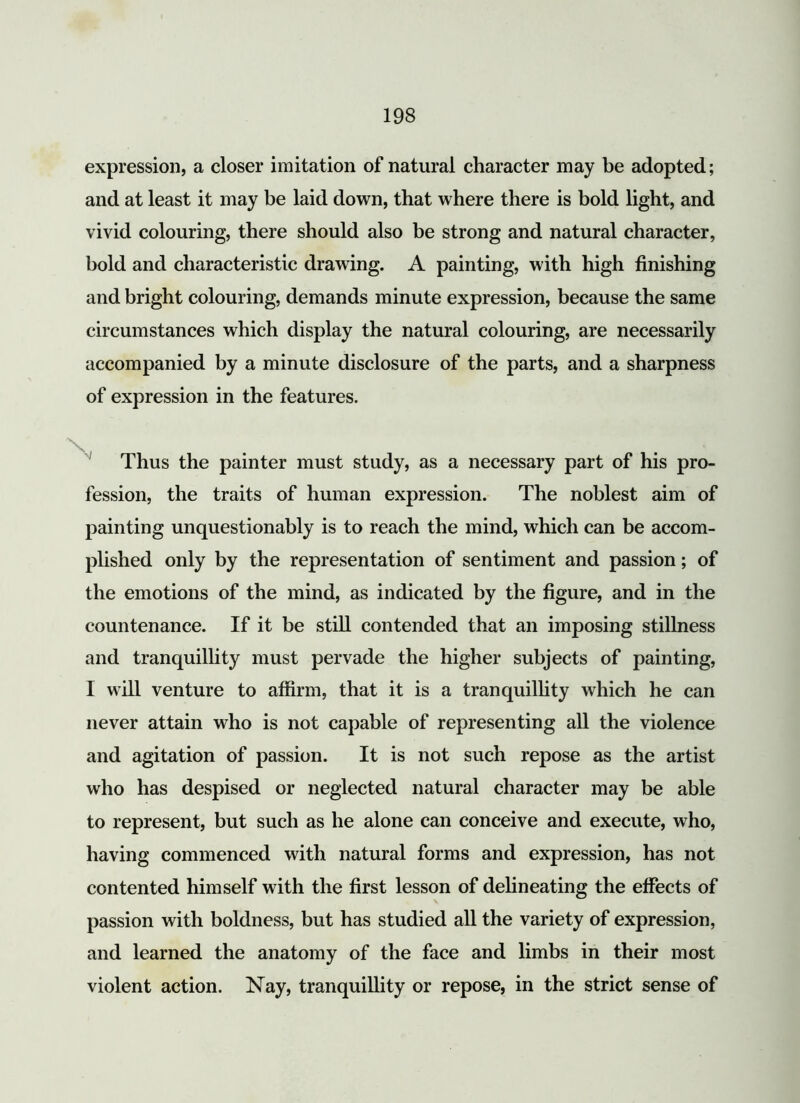 expression, a closer imitation of natural character may be adopted; and at least it may be laid down, that where there is bold light, and vivid colouring, there should also be strong and natural character, bold and characteristic drawing. A painting, with high finishing and bright colouring, demands minute expression, because the same circumstances which display the natural colouring, are necessarily accompanied by a minute disclosure of the parts, and a sharpness of expression in the features. Thus the painter must study, as a necessary part of his pro- fession, the traits of human expression. The noblest aim of painting unquestionably is to reach the mind, which can be accom- plished only by the representation of sentiment and passion; of the emotions of the mind, as indicated by the figure, and in the countenance. If it be still contended that an imposing stillness and tranquillity must pervade the higher subjects of painting, I will venture to affirm, that it is a tranquillity which he can never attain who is not capable of representing all the violence and agitation of passion. It is not such repose as the artist who has despised or neglected natural character may be able to represent, but such as he alone can conceive and execute, who, having commenced with natural forms and expression, has not contented himself with the first lesson of delineating the effects of passion with boldness, but has studied all the variety of expression, and learned the anatomy of the face and limbs in their most violent action. Nay, tranquillity or repose, in the strict sense of