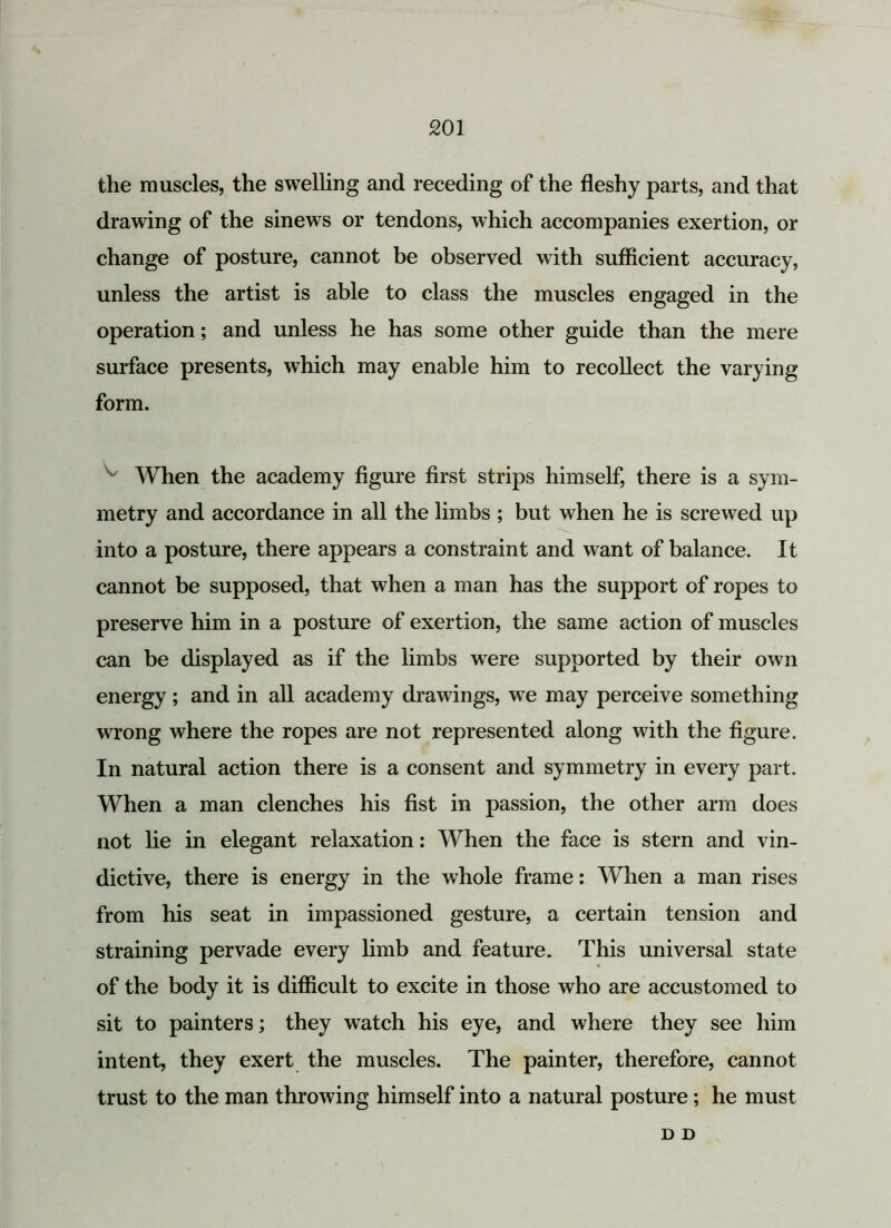 the muscles, the swelling and receding of the fleshy parts, and that drawing of the sinews or tendons, which accompanies exertion, or change of posture, cannot be observed with sufficient accuracy, unless the artist is able to class the muscles engaged in the operation; and unless he has some other guide than the mere surface presents, which may enable him to recollect the varying form. When the academy figure first strips himself, there is a sym- metry and accordance in all the limbs ; but when he is screwed up into a posture, there appears a constraint and want of balance. It cannot be supposed, that when a man has the support of ropes to preserve him in a posture of exertion, the same action of muscles can be displayed as if the limbs were supported by their own energy; and in all academy drawings, we may perceive something wrong where the ropes are not represented along with the figure. In natural action there is a consent and symmetry in every part. When a man clenches his fist in passion, the other arm does not he in elegant relaxation: When the face is stern and vin- dictive, there is energy in the whole frame: When a man rises from his seat in impassioned gesture, a certain tension and straining pervade every limb and feature. This universal state of the body it is difficult to excite in those who are accustomed to sit to painters; they watch his eye, and where they see him intent, they exert the muscles. The painter, therefore, cannot trust to the man throwing himself into a natural posture; he must D D