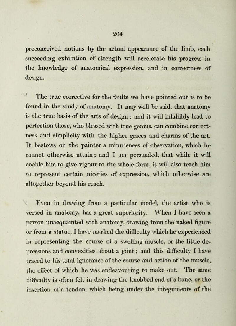 preconceived notions by the actual appearance of the limb, each succeeding exhibition of strength will accelerate his progress in the knowledge of anatomical expression, and in correctness of design. The true corrective for the faults we have pointed out is to be found in the study of anatomy. It may well be said, that anatomy is the true basis of the arts of design; and it will infallibly lead to perfection those, who blessed with true genius, can combine correct- ness and simplicity with the higher graces and charms of the art. It bestows on the painter a minuteness of observation, which he cannot otherwise attain; and I am persuaded, that while it will enable him to give vigour to the whole form, it will also teach him to represent certain niceties of expression, which otherwise are altogether beyond his reach. M Even in drawing from a particular model, the artist who is versed in anatomy, has a great superiority. When I have seen a person unacquainted with anatomy, drawing from the naked figure or from a statue, I have marked the difficulty which he experienced in representing the course of a swelling muscle, or the little de- pressions and convexities about a joint; and this difficulty I have traced to his total ignorance of the course and action of the muscle, the effect of which he was endeavouring to make out. The same difficulty is often felt in drawing the knobbed end of a bone, or the insertion of a tendon, which being under the integuments of the