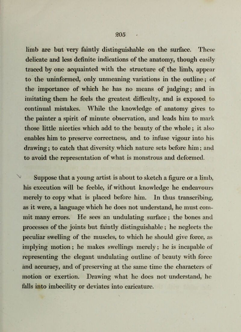 20 5 limb are but very faintly distinguishable on the surface. These delicate and less definite indications of the anatomy, though easily traced by one acquainted with the structure of the limb, appear to the uninformed, only unmeaning variations in the outline; of the importance of which he has no means of judging; and in imitating them he feels the greatest difficulty, and is exposed to continual mistakes. While the knowledge of anatomy gives to the painter a spirit of minute observation, and leads him to mark those little niceties which add to the beauty of the whole; it also enables him to preserve correctness, and to infuse vigour into his drawing; to catch that diversity which nature sets before him; and to avoid the representation of what is monstrous and deformed. Suppose that a young artist is about to sketch a figure or a limb, his execution will be feeble, if without knowledge he endeavours merely to copy what is placed before him. In thus transcribing, as it were, a language which he does not understand, he must com- mit many errors. He sees an undulating surface; the bones and processes of the joints but faintly distinguishable; he neglects the peculiar swelling of the muscles, to which he should give force, as implying motion; he makes swellings merely; he is incapable of representing the elegant undulating outline of beauty with force and accuracy, and of preserving at the same time the characters of motion or exertion. Drawing what he does not understand, he falls into imbecility or deviates into caricature.