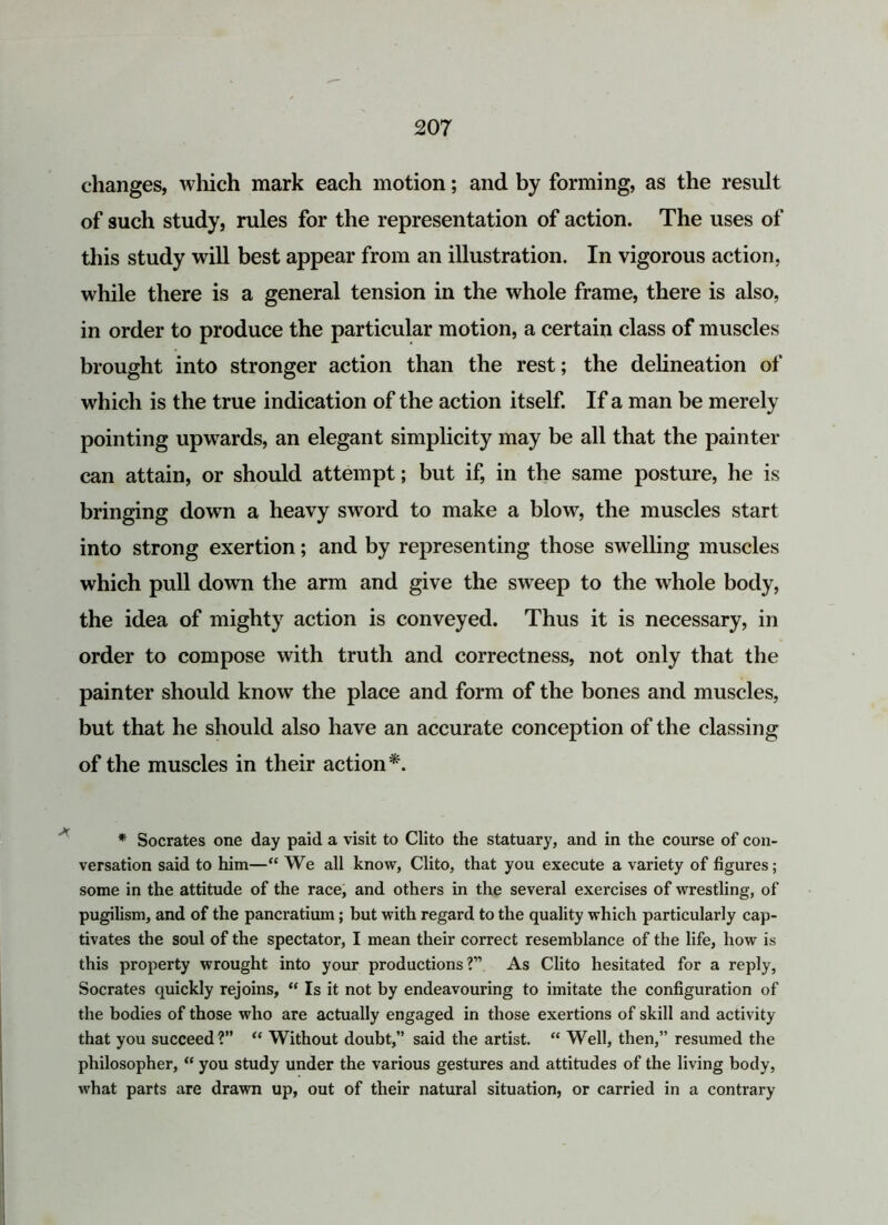 changes, which mark each motion; and by forming, as the result of such study, rules for the representation of action. The uses of this study will best appear from an illustration. In vigorous action, while there is a general tension in the whole frame, there is also, in order to produce the particular motion, a certain class of muscles brought into stronger action than the rest; the delineation of which is the true indication of the action itself. If a man be merely pointing upwards, an elegant simplicity may be all that the painter can attain, or should attempt; but if, in the same posture, he is bringing down a heavy sword to make a blow, the muscles start into strong exertion; and by representing those swelling muscles which pull down the arm and give the sweep to the whole body, the idea of mighty action is conveyed. Thus it is necessary, in order to compose with truth and correctness, not only that the painter should know the place and form of the bones and muscles, but that he should also have an accurate conception of the classing of the muscles in their action*. * Socrates one day paid a visit to Clito the statuary, and in the course of con- versation said to him—“ We all know, Clito, that you execute a variety of figures ; some in the attitude of the race, and others in the several exercises of wrestling, of pugilism, and of the pancratium; but with regard to the quality which particularly cap- tivates the soul of the spectator, I mean their correct resemblance of the life, how is this property wrought into your productions?” As Clito hesitated for a reply, Socrates quickly rejoins, “ Is it not by endeavouring to imitate the configuration of the bodies of those who are actually engaged in those exertions of skill and activity that you succeed?” “ Without doubt,” said the artist. “ Well, then,” resumed the philosopher, “ you study under the various gestures and attitudes of the living body, what parts are drawn up, out of their natural situation, or carried in a contrary