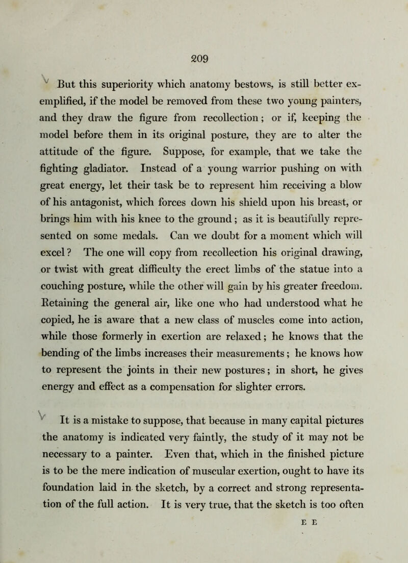 But this superiority which anatomy bestows, is still better ex- emplified, if the model be removed from these two young painters, and they draw the figure from recollection; or if, keeping the model before them in its original posture, they are to alter the attitude of the figure. Suppose, for example, that we take the fighting gladiator. Instead of a young warrior pushing on with great energy, let their task be to represent him receiving a blow of his antagonist, which forces down his shield upon his breast, or brings him with his knee to the ground; as it is beautifully repre- sented on some medals. Can we doubt for a moment which will excel ? The one will copy from recollection his original drawing, or twist with great difficulty the erect limbs of the statue into a couching posture, while the other will gain by his greater freedom. Eetaining the general air, like one who had understood what he copied, he is aware that a new class of muscles come into action, while those formerly in exertion are relaxed; he knows that the bending of the limbs increases their measurements; he knows how to represent the joints in their new postures; in short, he gives energy and effect as a compensation for slighter errors. It is a mistake to suppose, that because in many capital pictures the anatomy is indicated very faintly, the study of it may not be necessary to a painter. Even that, which in the finished picture is to be the mere indication of muscular exertion, ought to have its foundation laid in the sketch, by a correct and strong representa- tion of the full action. It is very true, that the sketch is too often E E