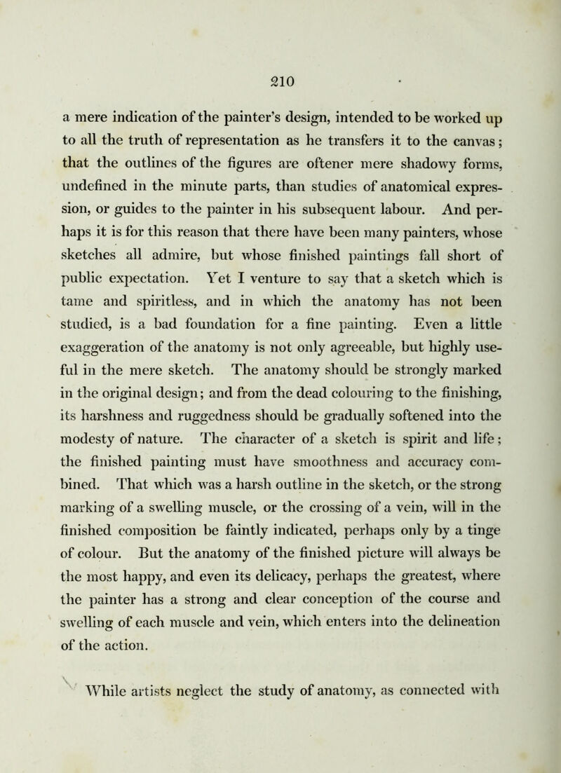 a mere indication of the painter’s design, intended to be worked up to all the truth of representation as he transfers it to the canvas; that the outlines of the figures are oftener mere shadowy forms, undefined in the minute parts, than studies of anatomical expres- sion, or guides to the painter in his subsequent labour. And per- haps it is for this reason that there have been many painters, whose sketches all admire, but whose finished paintings fall short of public expectation. Vet I venture to say that a sketch which is tame and spiritless, and in which the anatomy has not been studied, is a bad foundation for a fine painting. Even a little exaggeration of the anatomy is not only agreeable, but highly use- ful in the mere sketch. The anatomy should be strongly marked in the original design; and from the dead colouring to the finishing, its harshness and ruggedness should be gradually softened into the modesty of nature. The character of a sketch is spirit and life; the finished painting must have smoothness and accuracy com- bined. That which was a harsh outline in the sketch, or the strong marking of a swelling muscle, or the crossing of a vein, will in the finished composition be faintly indicated, perhaps only by a tinge of colour. But the anatomy of the finished picture will always be the most happy, and even its delicacy, perhaps the greatest, where the painter has a strong and clear conception of the course and swelling of each muscle and vein, which enters into the delineation of the action. While artists neglect the study of anatomy, as connected with