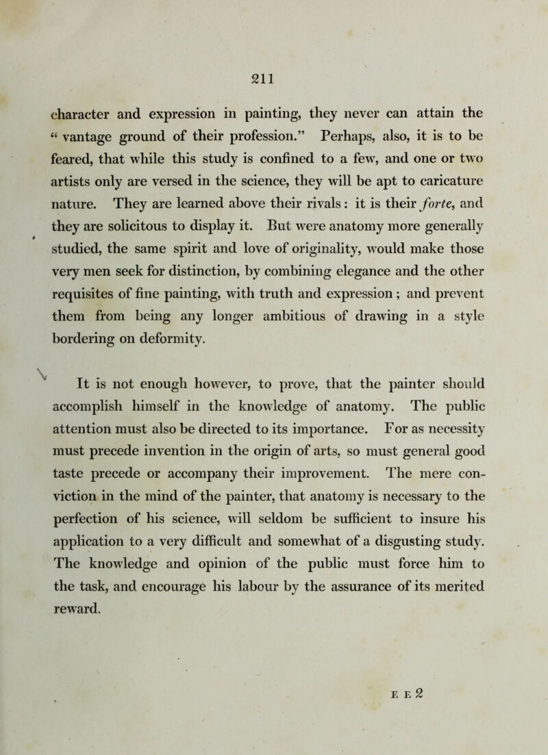 character and expression in painting, they never can attain the “ vantage ground of their profession.” Perhaps, also, it is to be feared, that while this study is confined to a few, and one or two artists only are versed in the science, they will be apt to caricature nature. They are learned above their rivals : it is their forte, and they are solicitous to display it. But were anatomy more generally studied, the same spirit and love of originality, would make those very men seek for distinction, by combining elegance and the other requisites of fine painting, with truth and expression; and prevent them from being any longer ambitious of drawing in a style bordering on deformity. It is not enough however, to prove, that the painter should accomplish himself in the knowledge of anatomy. The public attention must also be directed to its importance. For as necessity must precede invention in the origin of arts, so must general good taste precede or accompany their improvement. The mere con- viction in the mind of the painter, that anatomy is necessary to the perfection of his science, will seldom be sufficient to insure his application to a very difficult and somewhat of a disgusting study. The knowledge and opinion of the public must force him to the task, and encourage his labour by the assurance of its merited reward. e e 2