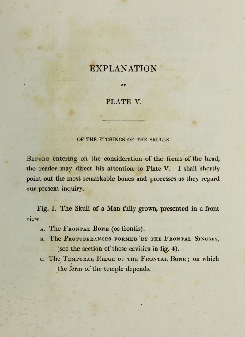 OF PLATE V. OF THE ETCHINGS OF THE SKULLS. Before entering on the consideration of the forms of the head, the reader may direct his attention to Plate V. I shall shortly point out the most remarkable bones and processes as they regard our present inquiry. Fig. 1. The Skull of a Man fully grown, presented in a front view. a. The Frontal Bone (os frontis). b. The Protuberances formed by the Frontal Sinuses, (see the section of these cavities in fig. 4). c. The Temporal Ridge of the Frontal Bone; on which the form of the temple depends.