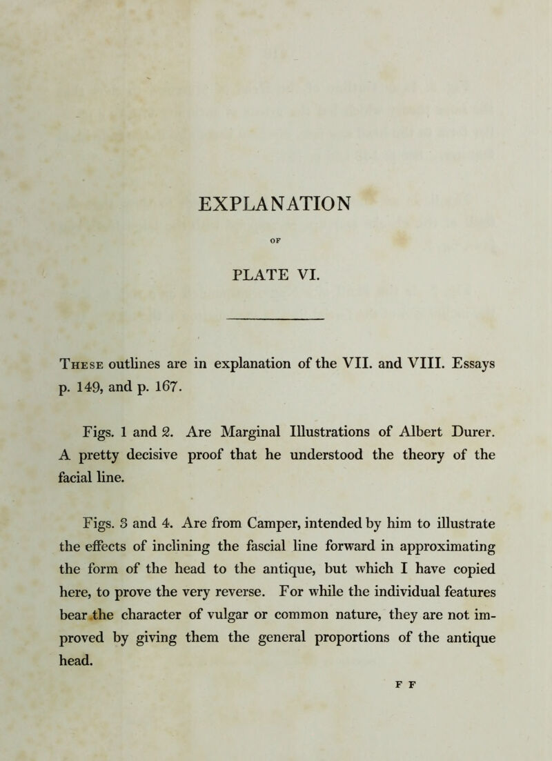 OF PLATE VI. These outlines are in explanation of the VII. and VIII. Essays p. 149, and p. 167. Figs. 1 and 2. Are Marginal Illustrations of Albert Durer. A pretty decisive proof that he understood the theory of the facial line. Figs. 8 and 4. Are from Camper, intended by him to illustrate the effects of inclining the fascial line forward in approximating the form of the head to the antique, but which I have copied here, to prove the very reverse. For while the individual features bear the character of vulgar or common nature, they are not im- proved by giving them the general proportions of the antique head. F F