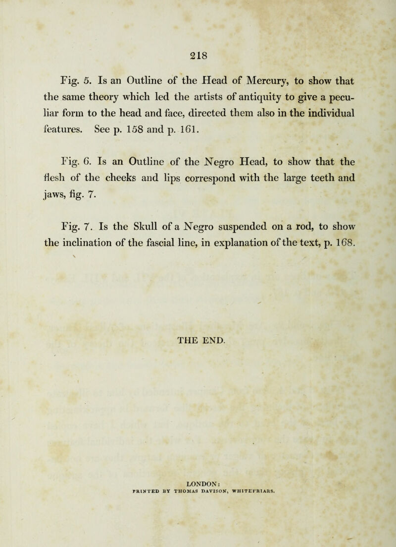 Fig. 5. Is an Outline of the Head of Mercury, to show that the same theory which led the artists of antiquity to give a pecu- liar form to the head and face, directed them also in the individual features. See p. 158 and p. 161. Fig. 6. Is an Outline of the Negro Head, to show that the flesh of the cheeks and lips correspond with the large teeth and jaws, fig. 7. Fig. 7. Is the Skull of a Negro suspended on a rod, to show the inclination of the fascial line, in explanation of the text, p. 168. THE END. LONDON: PRINTED BY THOMAS DAVISON, WHITE FRIARS.