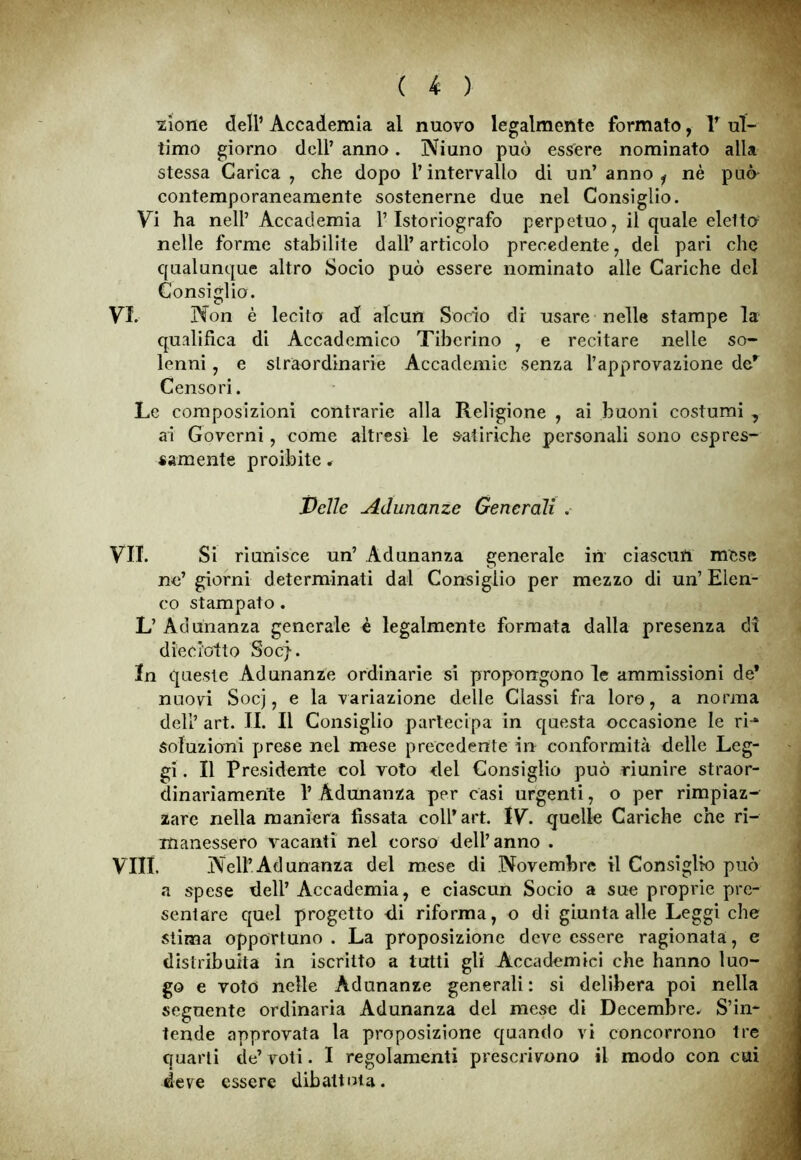 azione dell’ Accademia al nuovo legalmente formato, lf ul- timo giorno dell’ anno. IViuno può essere nominato alla stessa Carica , che dopo l’intervallo di un’ anno ^ nè può contemporaneamente sostenerne due nel Consiglio. Vi ha nell’ Accademia l’Istoriografo perpetuo, il quale eletto nelle forme stabilite dall’articolo precedente, del pari che qualunque altro Socio può essere nominato alle Cariche del Consiglio. VI. N on è lecito ad alcun Socio di usare nelle stampe la qualifica di Accademico Tiberino , e recitare nelle so- lenni , e straordinarie Accademie senza l’approvazione der Censori. Le composizioni contrarie alla Religione , ai buoni costumi , ai Governi, come altresì le satiriche personali sono espres- samente proibite. Pelle Adunanze Generali . VII. Si riunisce un’ Adunanza generale in ciascun mese no’ giorni determinati dal Consiglio per mezzo di un’ Elen- co stampato . L’Adunanza generale è legalmente formata dalla presenza di diecl'otto Soc}. In queste Adunanze ordinarie si propongono le ammissioni de* nuovi Socj, e la variazione delle Classi fra loro, a norma dell’ art. II. Il Consiglio partecipa in questa occasione le ri-1* soluzioni prese nel mese precedente in conformità delle Leg- gi . Il Presidente col voto del Consiglio può riunire straor- dinariamente 1’ Adunanza per casi urgenti, o per rimpiaz- zare nella maniera fissata coll’art. IV. quelle Cariche che ri- manessero vacanti nel corso dell’anno . Vili. .Nell’Adunanza del mese di Novembre il Consiglio può a spese dell’ Accademia, e ciascun Socio a sue proprie pre- sentare quel progetto di riforma, o di giunta alle Leggi che stima opportuno. La proposizione deve essere ragionata, e distribuita in iscritto a tutti gli Accademici che hanno luo- go e voto nelle Adunanze generali : si delibera poi nella seguente ordinaria Adunanza dei mese di Decembre. S’in- tende approvata la proposizione quando vi concorrono tre quarti de’ voti. I regolamenti prescrivono il modo con cui deve essere dibattuta.