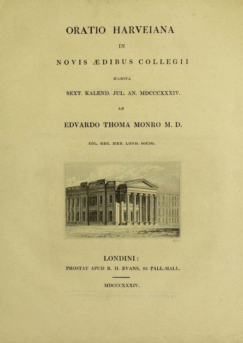 ORATIO HARVEIANA IN NOVIS IDIBUS COLLEGII HABITA SEXT. KALEND. JUL. AN. MDCCCXXXIV. AB EDVARDO THOMA MONRO M. D. COL. REG. MED. LOND. SOCIO. LONDINI: PROSTAT APUD R. H. EVANS, 93 PALL-MALU. MDCCCXXXIV.