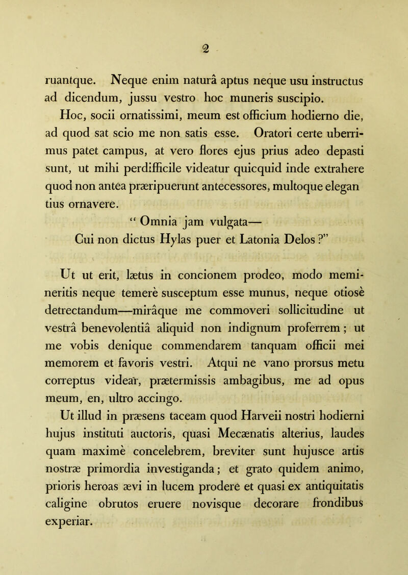 ruantque. Neque enim natura aptus neque usu instructus ad dicendum, jussu vestro hoc muneris suscipio. Hoc, socii ornatissimi, meum est officium hodierno die, ad quod sat scio me non satis esse. Oratori certe uberri- mus patet campus, at vero flores ejus prius adeo depasti sunt, ut mihi perdifficile videatur quicquid inde extrahere quod non antea praeripuerunt antecessores, multoque elegan tius ornavere. “ Omnia jam vulgata— Cui non dictus Hylas puer et Latonia Delos ?” Ut ut erit, laetus in concionem prodeo, modo memi- neritis neque temere susceptum esse munus, neque otiose detrectandum—miraque me commoveri sollicitudine ut vestra benevolentia aliquid non indignum proferrem ; ut me vobis denique commendarem tanquam officii mei memorem et favoris vestri. Atqui ne vano prorsus metu correptus videar, praetermissis ambagibus, me ad opus meum, en, ultro accingo. Ut illud in praesens taceam quod Harveii nostri hodierni hujus instituti auctoris, quasi Mecaenatis alterius, laudes quam maxime concelebrem, breviter sunt hujusce artis nostrae primordia investiganda; et grato quidem animo, prioris heroas aevi in lucem prodere et quasi ex antiquitatis caligine obrutos eruere novisque decorare frondibus experiar.