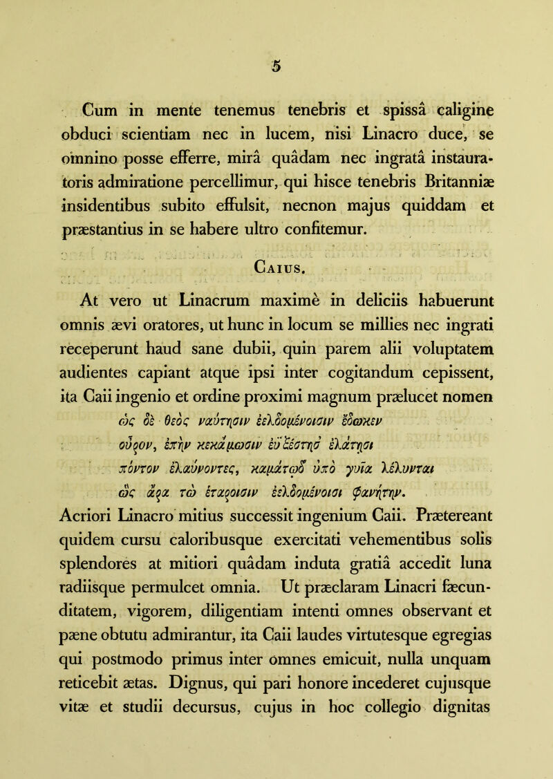 Cum in mente tenemus tenebris et spissa caligine obduci scientiam nec in lucem, nisi Linacro duce, se omnino posse efferre, mira quadam nec ingrata instaura- toris admiratione percellimur, qui hisce tenebris Britanniae insidentibus subito effulsit, necnon majus quiddam et praestantius in se habere ultro confitemur. Caius. At vero ut Linacrum maxime in deliciis habuerunt omnis aevi oratores, ut hunc in locum se millies nec ingrati receperunt haud sane dubii, quin parem alii voluptatem audientes capiant atque ipsi inter cogitandum cepissent, ita Caii ingenio et ordine proximi magnum praelucet nomen ok ol Osos votvrrioiv z{lZo\tivoiCiv sS&Xw ovqov, SXYIV HEXQt[LG)OlV ivUoHtlG skdrQffi XOVTOV ZkQLWOVTZQ, KQL{LQLT(D^ OXO yulot G$C QL^QL TG) ZTQtOOlGlV isXSo[lSm(Jl Acriori Linacro mitius successit ingenium Caii. Praetereant quidem cursu caloribusque exercitati vehementibus solis splendores at mitiori quadam induta gratia accedit luna radiisque permulcet omnia. Ut praeclaram Linacri faecun- ditatem, vigorem, diligentiam intenti omnes observant et paene obtutu admirantur, ita Caii laudes virtutesque egregias qui postmodo primus inter omnes emicuit, nulla unquam reticebit aetas. Dignus, qui pari honore incederet cuj usque vitae et studii decursus, cujus in hoc collegio dignitas