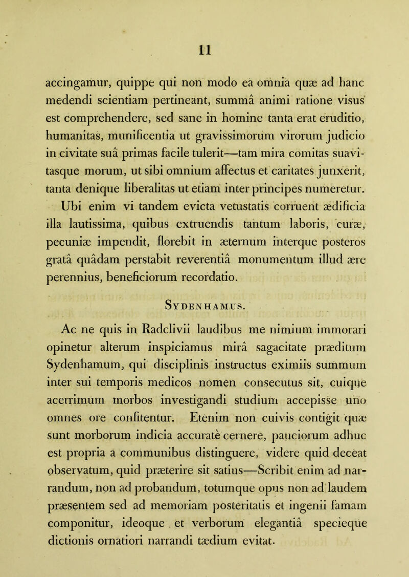 accingamur, quippe qui non modo ea omnia quae ad hanc medendi scientiam pertineant, summa animi ratione visus est comprehendere, sed sane in homine tanta erat eruditio, humanitas, munificentia ut gravissimorum virorum judicio in civitate sua primas facile tulerit—tam mira comitas suavi- tasque morum, ut sibi omnium affectus et caritates junxerit, tanta denique liberalitas ut etiam inter principes numeretur. Ubi enim vi tandem evicta vetustatis corruent aedificia illa lautissima, quibus extruendis tantum laboris, curae, pecuniae impendit, florebit in aeternum interque posteros grata quadam perstabit reverentia monumentum illud aere perennius, beneficiorum recordatio. Sydenhamus. Ac ne quis in Radclivii laudibus me nimium immorari opinetur alterum inspiciamus mira sagacitate praeditum Sydenhamum, qui disciplinis instructus eximiis summum inter sui temporis medicos nomen consecutus sit, cuique acerrimum morbos investigandi studium accepisse uno omnes ore confitentur. Etenim non cuivis contigit quae sunt morborum indicia accurate cernere, pauciorum adhuc est propria a communibus distinguere, videre quid deceat observatum, quid praeterire sit satius—Scribit enim ad nar- randum, non ad probandum, totumque opus non ad laudem praesentem sed ad memoriam posteritatis et ingenii famam componitur, ideoque , et verborum elegantia specieque dictionis ornatiori narrandi taedium evitat.
